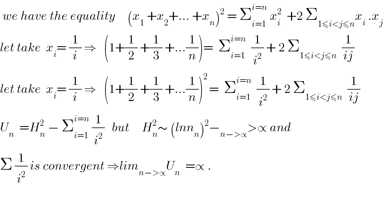  we have the equality     (x_1  +x_2 +... +x_n )^2  = Σ_(i=1) ^(i=n)  x_i ^2   +2 Σ_(1≤i<j≤n) x_i  .x_j   let take  x_i = (1/i) ⇒   (1+(1/2) +(1/3) +...(1/n))=  Σ_(i=1) ^(i=n)   (1/i^2 ) + 2 Σ_(1≤i<j≤n)   (1/(ij))  let take  x_i = (1/i) ⇒   (1+(1/2) +(1/3) +...(1/n))^(2 ) =  Σ_(i=1) ^(i=n)   (1/i^2 ) + 2 Σ_(1≤i<j≤n)   (1/(ij))  U_n   =H_n ^2  − Σ_(i=1) ^(i=n)  (1/i^2 )   but     H_n ^2 ∼ (lnn_n )^2 −_(n−>∝) >∝ and  Σ (1/i^2 ) is convergent ⇒lim_(n−>∝) U_n   =∝ .    