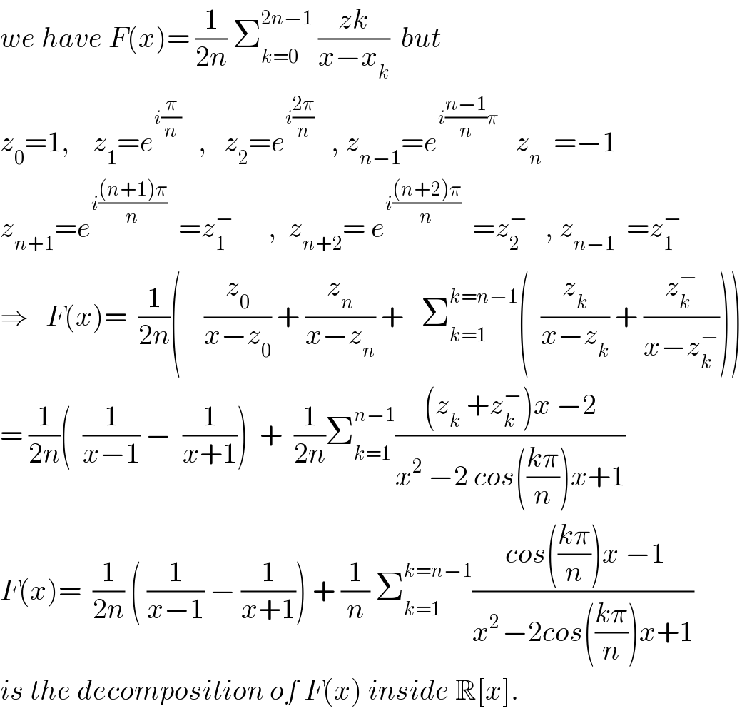 we have F(x)= (1/(2n)) Σ_(k=0) ^(2n−1)  ((zk)/(x−x_k ))  but  z_0 =1,    z_1 =e^(i(π/n))    ,   z_2 =e^(i((2π)/n))    , z_(n−1) =e^(i((n−1)/n)π)    z_n   =−1  z_(n+1) =e^(i(((n+1)π)/n))   =z_1 ^−       ,  z_(n+2) = e^(i(((n+2)π)/n))   =z_2 ^−    , z_(n−1)   =z_1 ^−   ⇒   F(x)=  (1/(2n))(    (z_0 /(x−z_0 )) + (z_n /(x−z_n )) +   Σ_(k=1) ^(k=n−1) (  (z_k /(x−z_k )) + (z_k ^− /(x−z_k ^− ))))  = (1/(2n))(  (1/(x−1)) −  (1/(x+1)))  +  (1/(2n))Σ_(k=1) ^(n−1) (((z_k  +z_k ^− )x −2)/(x^2  −2 cos(((kπ)/n))x+1))  F(x)=  (1/(2n)) ( (1/(x−1)) − (1/(x+1))) + (1/n) Σ_(k=1) ^(k=n−1) (( cos(((kπ)/n))x −1)/(x^(2 ) −2cos(((kπ)/n))x+1))  is the decomposition of F(x) inside R[x].  