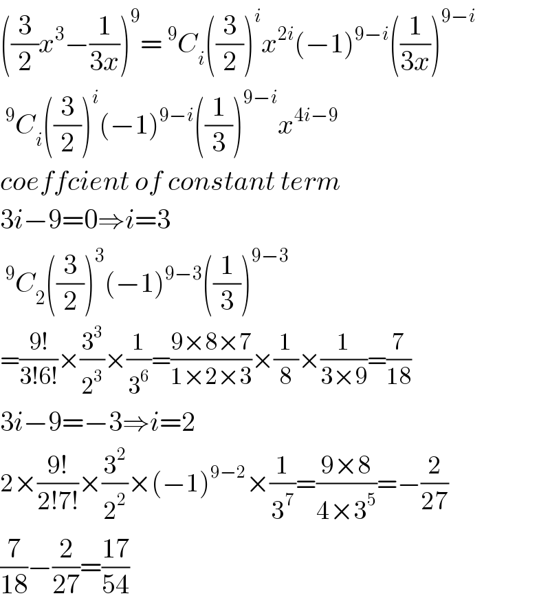 ((3/2)x^3 −(1/(3x)))^9 =^9 C_i ((3/2))^i x^(2i) (−1)^(9−i) ((1/(3x)))^(9−i)   ^9 C_i ((3/2))^i (−1)^(9−i) ((1/3))^(9−i) x^(4i−9)   coeffcient of constant term  3i−9=0⇒i=3  ^9 C_2 ((3/2))^3 (−1)^(9−3) ((1/3))^(9−3)   =((9!)/(3!6!))×(3^3 /2^3 )×(1/3^6 )=((9×8×7)/(1×2×3))×(1/8)×(1/(3×9))=(7/(18))  3i−9=−3⇒i=2  2×((9!)/(2!7!))×(3^2 /2^2 )×(−1)^(9−2) ×(1/3^7 )=((9×8)/(4×3^5 ))=−(2/(27))  (7/(18))−(2/(27))=((17)/(54))  