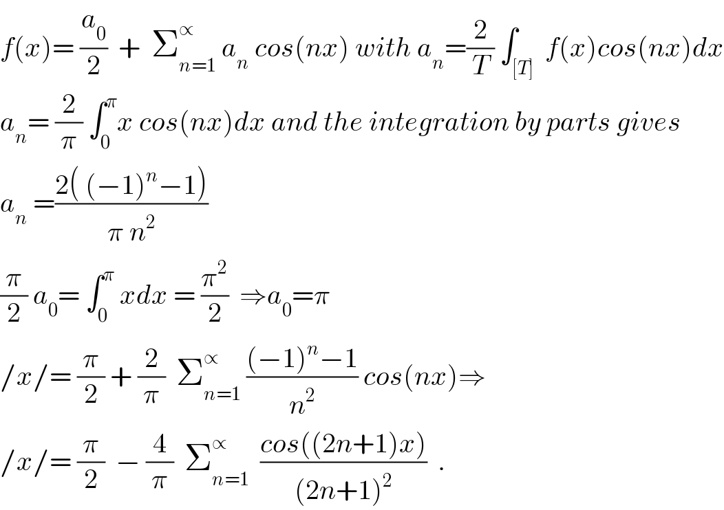 f(x)= (a_0 /2)  +  Σ_(n=1) ^∝  a_n  cos(nx) with a_n =(2/T) ∫_([T])  f(x)cos(nx)dx  a_n = (2/π) ∫_0 ^π x cos(nx)dx and the integration by parts gives  a_n  =((2( (−1)^n −1))/(π n^2 ))  (π/2) a_0 = ∫_0 ^π  xdx = (π^2 /2)  ⇒a_0 =π  /x/= (π/2) + (2/π)  Σ_(n=1) ^∝  (((−1)^n −1)/n^2 ) cos(nx)⇒  /x/= (π/2)  − (4/π)  Σ_(n=1) ^∝   ((cos((2n+1)x))/((2n+1)^2 ))  .  