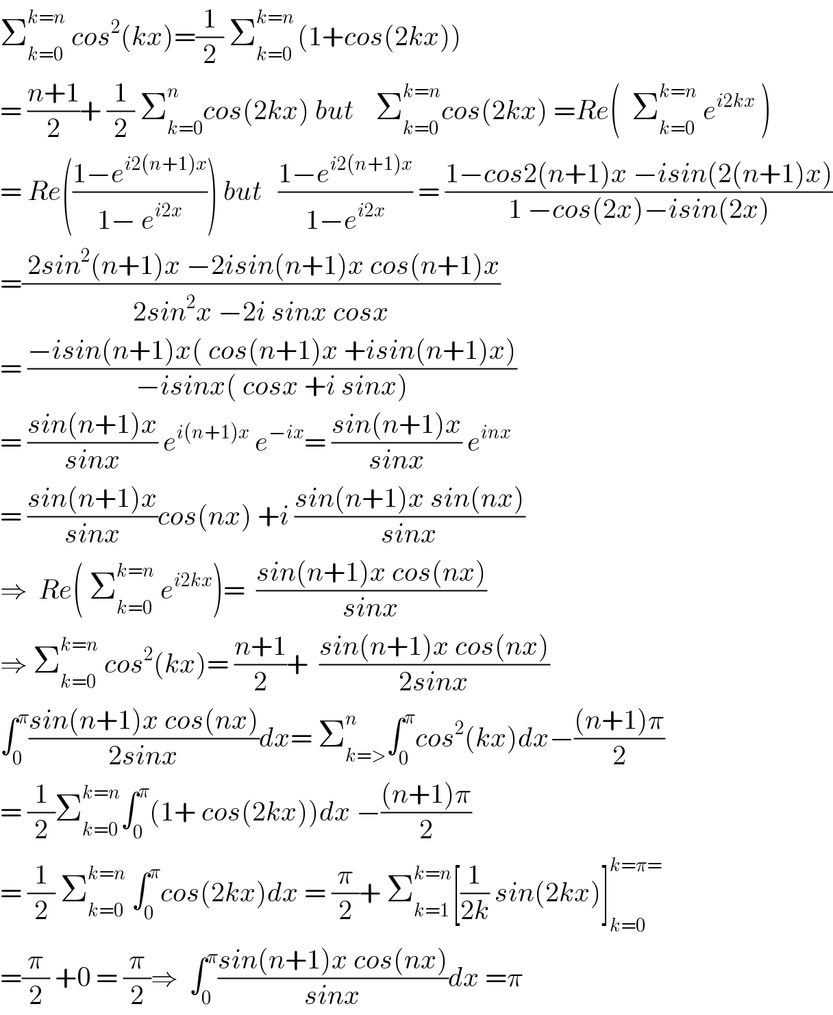 Σ_(k=0) ^(k=n)  cos^2 (kx)=(1/2) Σ_(k=0) ^(k=n ) (1+cos(2kx))  = ((n+1)/2)+ (1/2) Σ_(k=0) ^n cos(2kx) but    Σ_(k=0) ^(k=n) cos(2kx) =Re(  Σ_(k=0) ^(k=n)  e^(i2kx)  )  = Re(((1−e^(i2(n+1)x) )/(1− e^(i2x) ))) but   ((1−e^(i2(n+1)x) )/(1−e^(i2x) )) = ((1−cos2(n+1)x −isin(2(n+1)x))/(1 −cos(2x)−isin(2x)))  =(( 2sin^2 (n+1)x −2isin(n+1)x cos(n+1)x)/(2sin^2 x −2i sinx cosx))  = ((−isin(n+1)x( cos(n+1)x +isin(n+1)x))/(−isinx( cosx +i sinx)))  = ((sin(n+1)x)/(sinx)) e^(i(n+1)x)  e^(−ix) = ((sin(n+1)x)/(sinx)) e^(inx)   = ((sin(n+1)x)/(sinx))cos(nx) +i ((sin(n+1)x sin(nx))/(sinx))  ⇒  Re( Σ_(k=0) ^(k=n)  e^(i2kx) )=  ((sin(n+1)x cos(nx))/(sinx))  ⇒ Σ_(k=0) ^(k=n)  cos^2 (kx)= ((n+1)/2)+  ((sin(n+1)x cos(nx))/(2sinx))  ∫_0 ^π ((sin(n+1)x cos(nx))/(2sinx))dx= Σ_(k=>) ^n ∫_0 ^π cos^2 (kx)dx−(((n+1)π)/2)  = (1/2)Σ_(k=0) ^(k=n) ∫_0 ^π (1+ cos(2kx))dx −(((n+1)π)/2)  = (1/2) Σ_(k=0) ^(k=n)  ∫_0 ^π cos(2kx)dx = (π/2)+ Σ_(k=1) ^(k=n) [(1/(2k)) sin(2kx)]_(k=0) ^(k=π=)   =(π/2) +0 = (π/2)⇒  ∫_0 ^π ((sin(n+1)x cos(nx))/(sinx))dx =π  