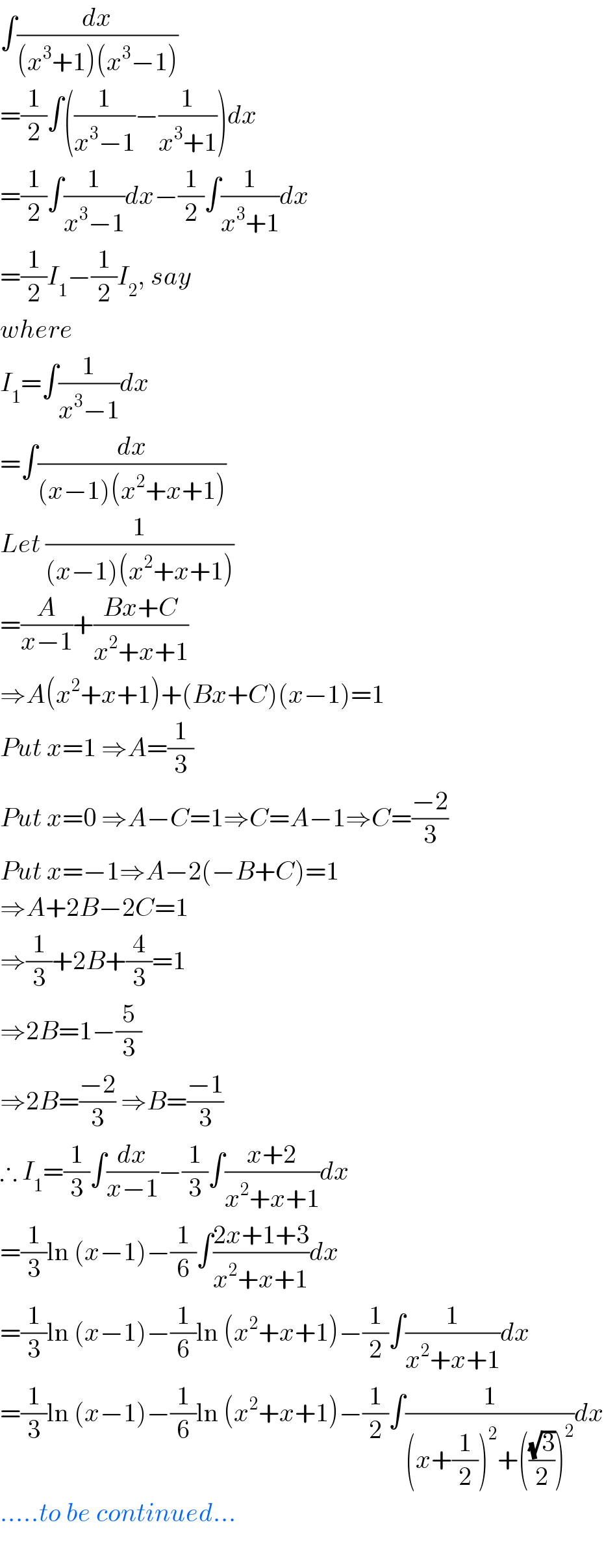 ∫(dx/((x^3 +1)(x^3 −1)))  =(1/2)∫((1/(x^3 −1))−(1/(x^3 +1)))dx  =(1/2)∫(1/(x^3 −1))dx−(1/2)∫(1/(x^3 +1))dx  =(1/2)I_1 −(1/2)I_2 , say  where  I_1 =∫(1/(x^3 −1))dx  =∫(dx/((x−1)(x^2 +x+1)))  Let (1/((x−1)(x^2 +x+1)))  =(A/(x−1))+((Bx+C)/(x^2 +x+1))  ⇒A(x^2 +x+1)+(Bx+C)(x−1)=1  Put x=1 ⇒A=(1/3)  Put x=0 ⇒A−C=1⇒C=A−1⇒C=((−2)/3)  Put x=−1⇒A−2(−B+C)=1  ⇒A+2B−2C=1  ⇒(1/3)+2B+(4/3)=1  ⇒2B=1−(5/3)  ⇒2B=((−2)/3) ⇒B=((−1)/3)  ∴ I_1 =(1/3)∫(dx/(x−1))−(1/3)∫((x+2)/(x^2 +x+1))dx  =(1/3)ln (x−1)−(1/6)∫((2x+1+3)/(x^2 +x+1))dx  =(1/3)ln (x−1)−(1/6)ln (x^2 +x+1)−(1/2)∫(1/(x^2 +x+1))dx  =(1/3)ln (x−1)−(1/6)ln (x^2 +x+1)−(1/2)∫(1/((x+(1/2))^2 +(((√3)/2))^2 ))dx  .....to be continued...    