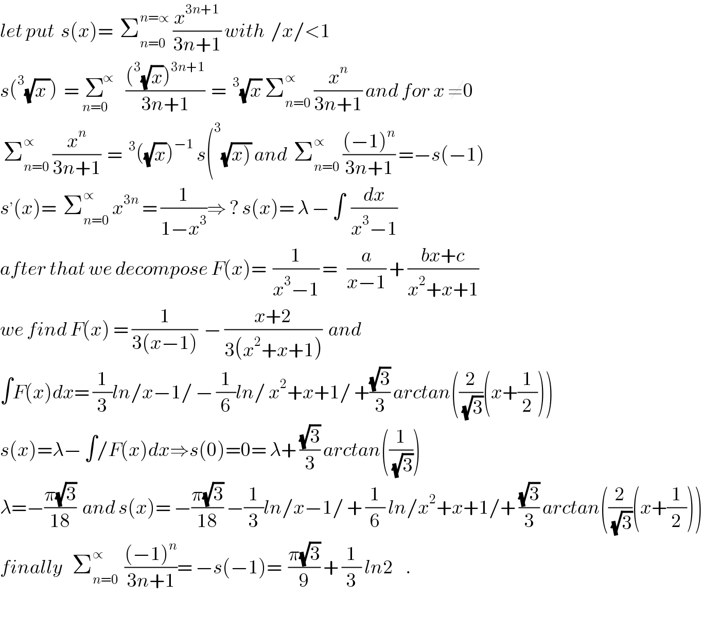 let put  s(x)=  Σ_(n=0) ^(n=∝)  (x^(3n+1) /(3n+1)) with  /x/<1  s(^3 (√(x )))  = Σ^∝ _(n=0)   (((^3 (√x))^(3n+1) )/(3n+1))  = ^3 (√x) Σ_(n=0) ^∝  (x^n /(3n+1)) and for x ≠0   Σ_(n=0) ^∝  (x^n /(3n+1))  = ^3 ((√x))^(−1)  s(^3 (√(x))) and  Σ_(n=0) ^∝  (((−1)^n )/(3n+1)) =−s(−1)  s^, (x)=  Σ_(n=0) ^∝  x^(3n)  = (1/(1−x^3 ))⇒ ? s(x)= λ − ∫  (dx/(x^3 −1))  after that we decompose F(x)=  (1/(x^3 −1)) =   (a/(x−1)) + ((bx+c)/(x^2 +x+1))  we find F(x) = (1/(3(x−1)))  − ((x+2)/(3(x^2 +x+1)))  and  ∫F(x)dx= (1/3)ln/x−1/ − (1/6)ln/ x^2 +x+1/ +((√3)/3) arctan((2/(√3))(x+(1/2)))  s(x)=λ− ∫/F(x)dx⇒s(0)=0= λ+ ((√3)/3) arctan((1/(√3)))  λ=−((π(√3))/(18))  and s(x)= −((π(√3))/(18)) −(1/3)ln/x−1/ + (1/6) ln/x^2 +x+1/+ ((√3)/3) arctan((2/(√3))(x+(1/2)))  finally   Σ_(n=0) ^∝   (((−1)^n )/(3n+1))= −s(−1)=  ((π(√3))/9) + (1/3) ln2    .    