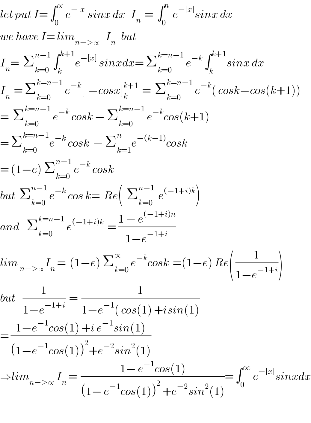 let put I= ∫_0 ^∝  e^(−[x]) sinx dx   I_n   =  ∫_0 ^n   e^(−[x]) sinx dx  we have I= lim_(n−>∝)    I_n    but  I_n =  Σ_(k=0) ^(n−1)  ∫_k ^(k+1) e^(−[x])  sinxdx= Σ_(k=0) ^(k=n−1)  e^(−k)  ∫_k ^(k+1) sinx dx  I_n   = Σ_(k=0) ^(k=n−1)  e^(−k) [  −cosx]_k ^(k+1)   =  Σ_(k=0) ^(k=n−1)  e^(−k) ( cosk−cos(k+1))  =  Σ_(k=0) ^(k=n−1)  e^(−k)  cosk − Σ_(k=0) ^(k=n−1)  e^(−k) cos(k+1)  = Σ_(k=0) ^(k=n−1) e^(−k)  cosk  − Σ_(k=1) ^n e^(−(k−1)) cosk  = (1−e) Σ_(k=0) ^(n−1)  e^(−k)  cosk  but  Σ_(k=0) ^(n−1)  e^(−k)  cos k=  Re(  Σ_(k=0) ^(n−1)   e^((−1+i)k) )  and    Σ_(k=0) ^(k=n−1)  e^((−1+i)k)   = ((1 − e^((−1+i)n) )/(1−e^(−1+i) ))  lim _(n−>∝) I_n  =  (1−e) Σ_(k=0) ^∝  e^(−k) cosk  =(1−e) Re( (1/(1−e^(−1+i) )))  but    (1/(1−e^(−1+i) ))  =  (1/(1−e^(−1) ( cos(1) +isin(1)))  = ((1−e^(−1) cos(1) +i e^(−1) sin(1))/((1−e^(−1) cos(1))^2 +e^(−2) sin^2 (1)))  ⇒lim_(n−>∝)  I_n  =  ((1− e^(−1) cos(1))/((1− e^(−1) cos(1))^2  +e^(−2) sin^2 (1)))= ∫_0 ^∞  e^(−[x]) sinxdx    