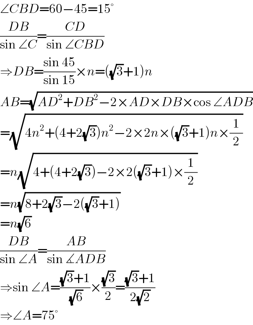 ∠CBD=60−45=15°  ((DB)/(sin ∠C))=((CD)/(sin ∠CBD))  ⇒DB=((sin 45)/(sin 15))×n=((√3)+1)n  AB=(√(AD^2 +DB^2 −2×AD×DB×cos ∠ADB))  =(√(4n^2 +(4+2(√3))n^2 −2×2n×((√3)+1)n×(1/2)))  =n(√(4+(4+2(√3))−2×2((√3)+1)×(1/2)))  =n(√(8+2(√3)−2((√3)+1)))  =n(√6)  ((DB)/(sin ∠A))=((AB)/(sin ∡ADB))  ⇒sin ∠A=(((√3)+1)/(√6))×((√3)/2)=(((√3)+1)/(2(√2)))  ⇒∠A=75°  