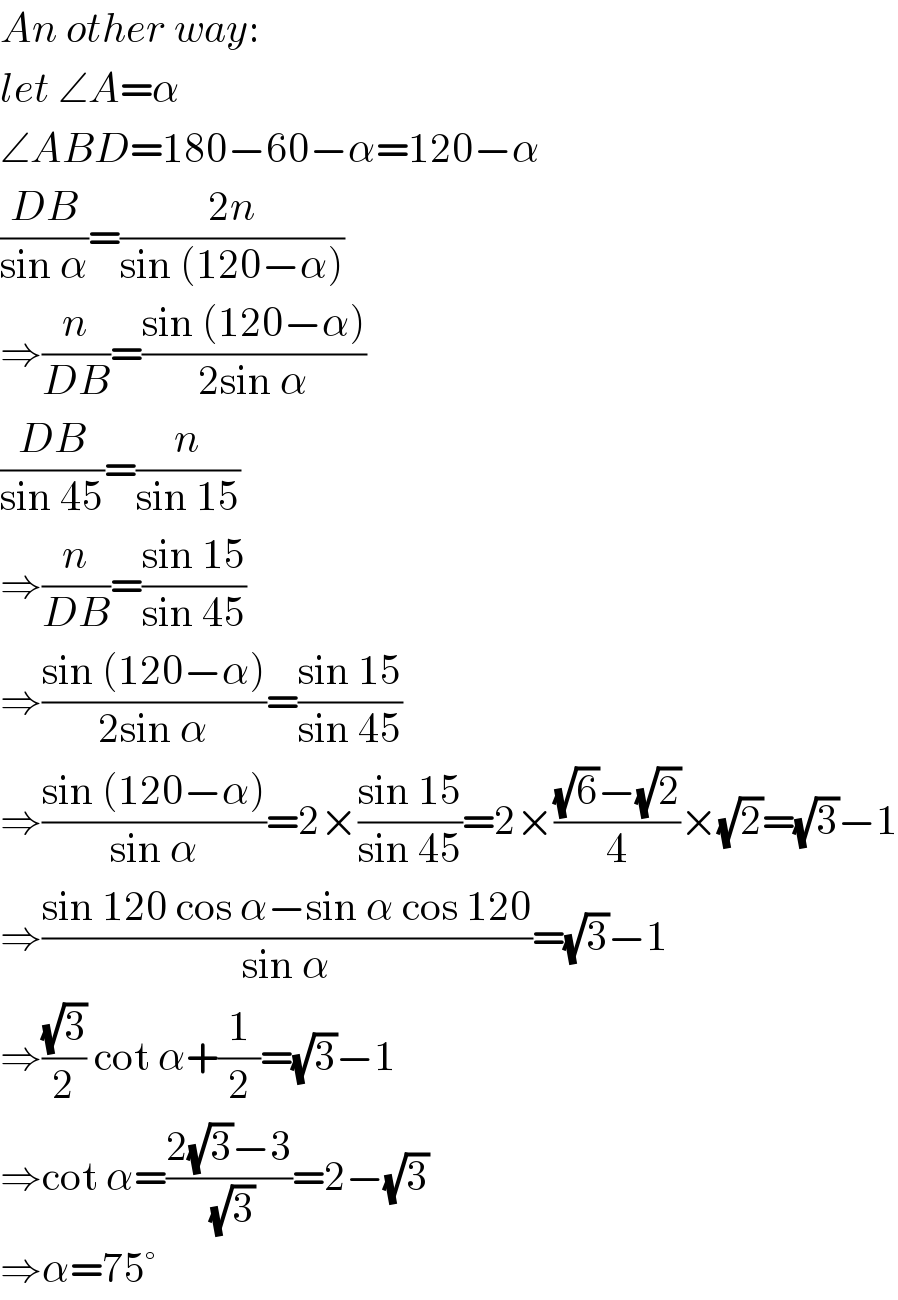 An other way:  let ∠A=α  ∠ABD=180−60−α=120−α  ((DB)/(sin α))=((2n)/(sin (120−α)))  ⇒(n/(DB))=((sin (120−α))/(2sin α))  ((DB)/(sin 45))=(n/(sin 15))  ⇒(n/(DB))=((sin 15)/(sin 45))  ⇒((sin (120−α))/(2sin α))=((sin 15)/(sin 45))  ⇒((sin (120−α))/(sin α))=2×((sin 15)/(sin 45))=2×(((√6)−(√2))/4)×(√2)=(√3)−1  ⇒((sin 120 cos α−sin α cos 120)/(sin α))=(√3)−1  ⇒((√3)/2) cot α+(1/2)=(√3)−1  ⇒cot α=((2(√3)−3)/(√3))=2−(√3)  ⇒α=75°  