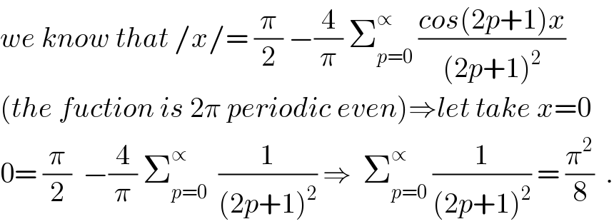 we know that /x/= (π/2) −(4/π) Σ_(p=0) ^∝  ((cos(2p+1)x)/((2p+1)^2 ))  (the fuction is 2π periodic even)⇒let take x=0  0= (π/2)  −(4/π) Σ_(p=0) ^∝   (1/((2p+1)^2 )) ⇒  Σ_(p=0) ^∝  (1/((2p+1)^2 )) = (π^2 /8)  .  