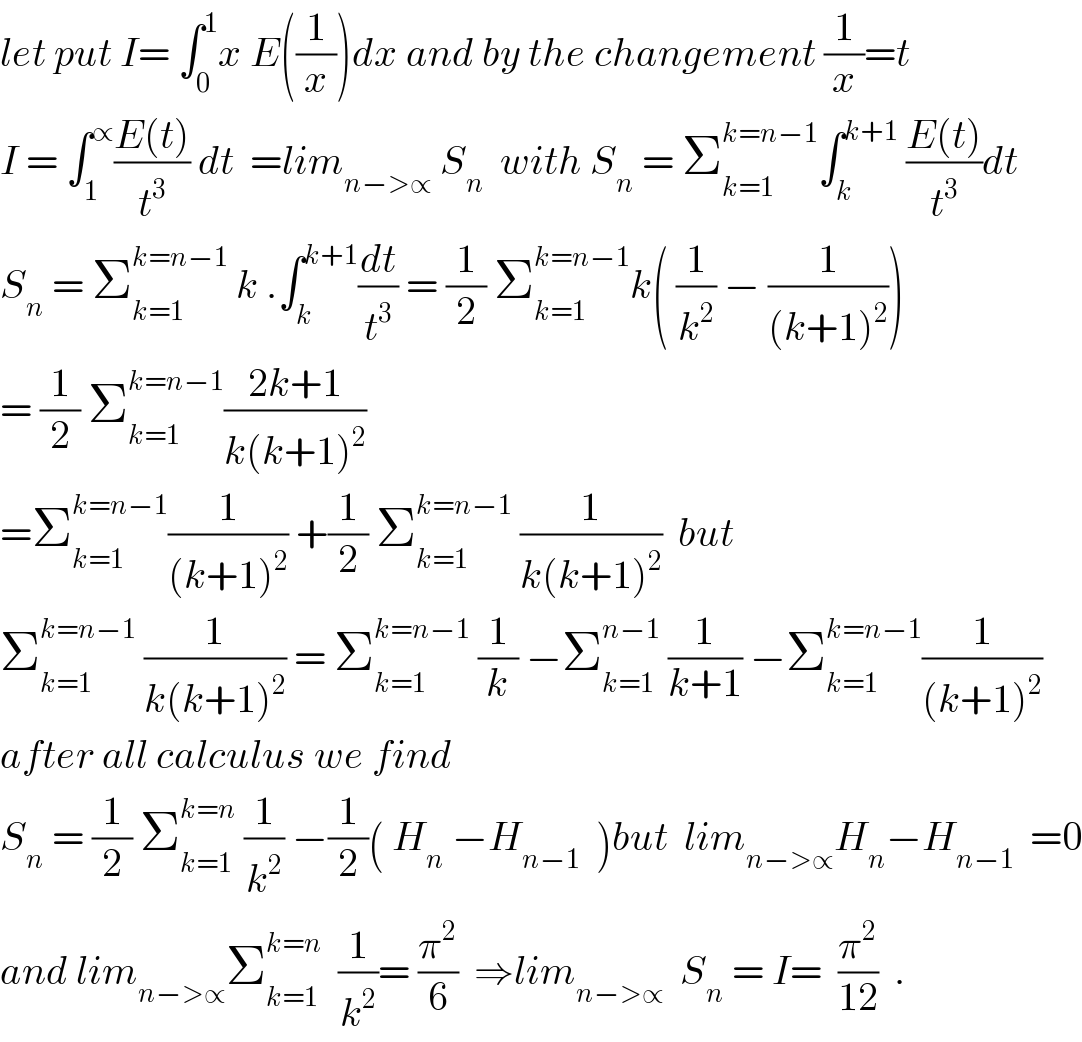 let put I= ∫_0 ^1 x E((1/x))dx and by the changement (1/x)=t  I = ∫_1 ^∝ ((E(t))/t^3 ) dt  =lim_(n−>∝)  S_n   with S_n  = Σ_(k=1) ^(k=n−1) ∫_k ^(k+1)  ((E(t))/t^3 )dt  S_n  = Σ_(k=1) ^(k=n−1)  k .∫_k ^(k+1) (dt/t^3 ) = (1/2) Σ_(k=1) ^(k=n−1) k( (1/k^2 ) − (1/((k+1)^2 )))  = (1/2) Σ_(k=1) ^(k=n−1) ((2k+1)/(k(k+1)^2 ))  =Σ_(k=1) ^(k=n−1) (1/((k+1)^2 )) +(1/2) Σ_(k=1) ^(k=n−1)  (1/(k(k+1)^2 ))  but  Σ_(k=1) ^(k=n−1)  (1/(k(k+1)^2 )) = Σ_(k=1) ^(k=n−1)  (1/k) −Σ_(k=1) ^(n−1)  (1/(k+1)) −Σ_(k=1) ^(k=n−1) (1/((k+1)^2 ))  after all calculus we find   S_n  = (1/2) Σ_(k=1) ^(k=n)  (1/k^2 ) −(1/2)( H_n  −H_(n−1)   )but  lim_(n−>∝) H_n −H_(n−1)   =0  and lim_(n−>∝) Σ_(k=1) ^(k=n)   (1/k^2 )= (π^2 /6)  ⇒lim_(n−>∝)   S_n  = I=  (π^2 /(12))  .  