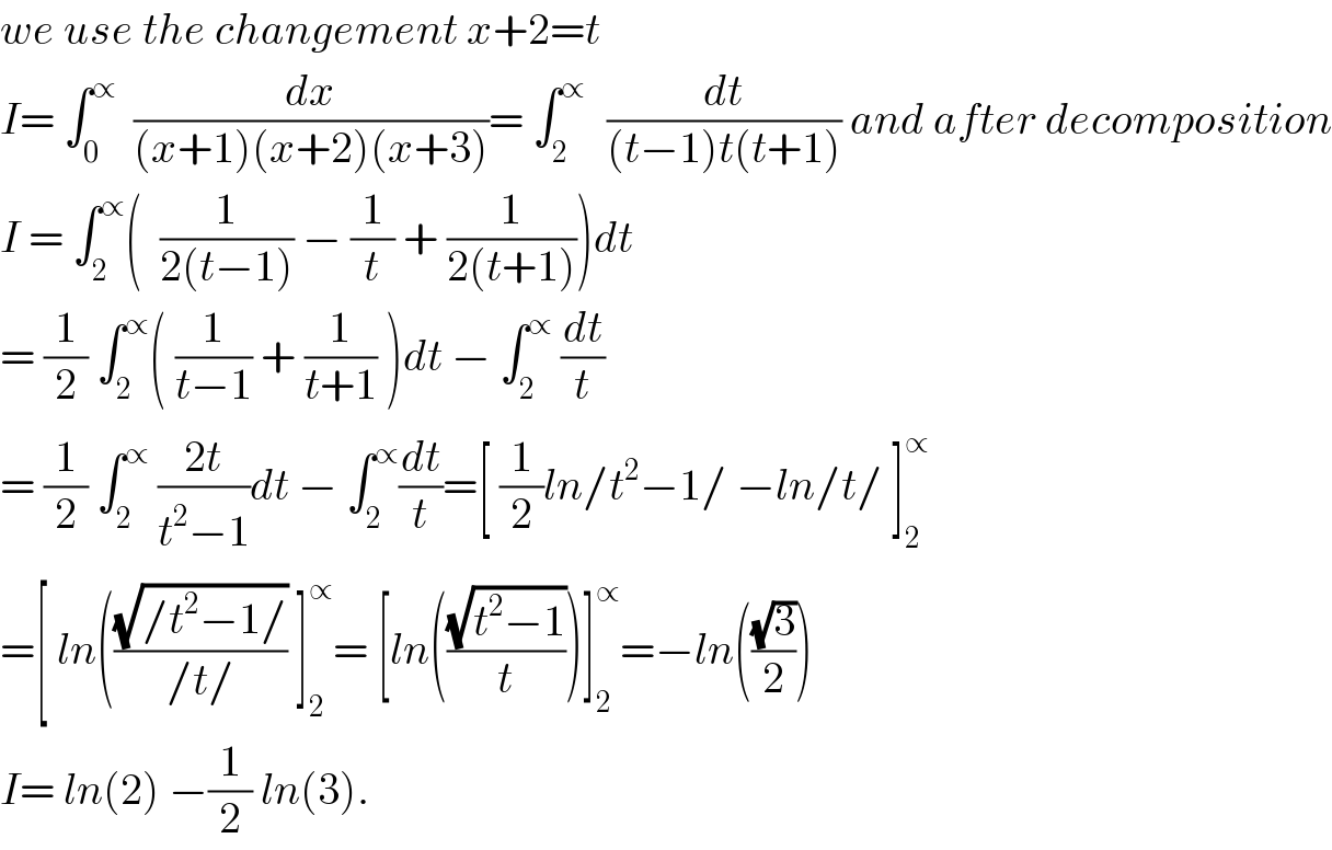 we use the changement x+2=t  I= ∫_0 ^∝   (dx/((x+1)(x+2)(x+3)))= ∫_2 ^(∝ )   (dt/((t−1)t(t+1))) and after decomposition  I = ∫_2 ^∝ (  (1/(2(t−1))) − (1/t) + (1/(2(t+1))))dt  = (1/2) ∫_2 ^∝ ( (1/(t−1)) + (1/(t+1)) )dt − ∫_2 ^∝  (dt/t)  = (1/2) ∫_2 ^∝  ((2t)/(t^2 −1))dt − ∫_2 ^∝ (dt/t)=[ (1/2)ln/t^2 −1/ −ln/t/ ]_2 ^∝   =[ ln(((√(/t^2 −1/))/(/t/)) ]_2 ^∝ = [ln(((√(t^2 −1))/t))]_2 ^∝ =−ln(((√3)/2))  I= ln(2) −(1/2) ln(3).  