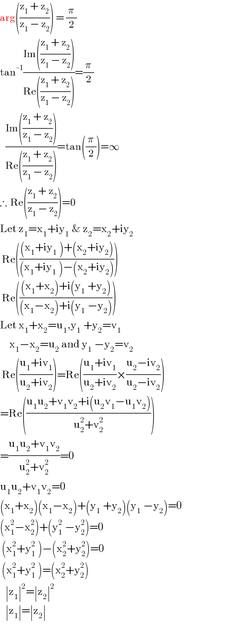arg(((z_1  + z_2 )/(z_1  − z_2 ))) = (π/2)  tan^(-1) ((Im(((z_1  + z_2 )/(z_1  − z_2 ))))/(Re(((z_1  + z_2 )/(z_1  − z_2 )))))=(π/2)     ((Im(((z_1  + z_2 )/(z_1  − z_2 ))))/(Re(((z_1  + z_2 )/(z_1  − z_2 )))))=tan((π/2))=∞  ∴  Re(((z_1  + z_2 )/(z_1  − z_2 )))=0  Let z_1 =x_1 +iy_(1  ) & z_2 =x_2 +iy_2    Re((((x_1 +iy_(1  ) )+(x_2 +iy_2 ))/((x_1 +iy_(1  ) )−(x_2 +iy_2 ))))   Re((((x_1 +x_2 )+i(y_(1  ) +y_2 ))/((x_1 −x_2 )+i(y_(1  ) −y_2 ))))  Let x_1 +x_2 =u_1 ,y_(1  ) +y_2 =v_1        x_1 −x_2 =u_2  and y_(1  ) −y_2 =v_2    Re(((u_1 +iv_1 )/(u_2 +iv_2 )))=Re(((u_1 +iv_1 )/(u_2 +iv_2 ))×((u_2 −iv_2 )/(u_2 −iv_2 )))  =Re(((u_1 u_2 +v_1 v_2 +i(u_2 v_1 −u_1 v_2 ))/(u_2 ^2 +v_2 ^2 )))  =((u_1 u_2 +v_1 v_2 )/(u_2 ^2 +v_2 ^2 ))=0  u_1 u_2 +v_1 v_2 =0  (x_1 +x_2 )(x_1 −x_2 )+(y_(1  ) +y_2 )(y_(1  ) −y_2 )=0  (x_1 ^2 −x_2 ^2 )+(y_(1  ) ^2 −y_2 ^2 )=0   (x_1 ^2 +y_(1  ) ^2 )−(x_2 ^2 +y_2 ^2 )=0   (x_1 ^2 +y_(1  ) ^2 )=(x_2 ^2 +y_2 ^2 )     ∣z_1 ∣^2 =∣z_2 ∣^2      ∣z_1 ∣=∣z_2 ∣  
