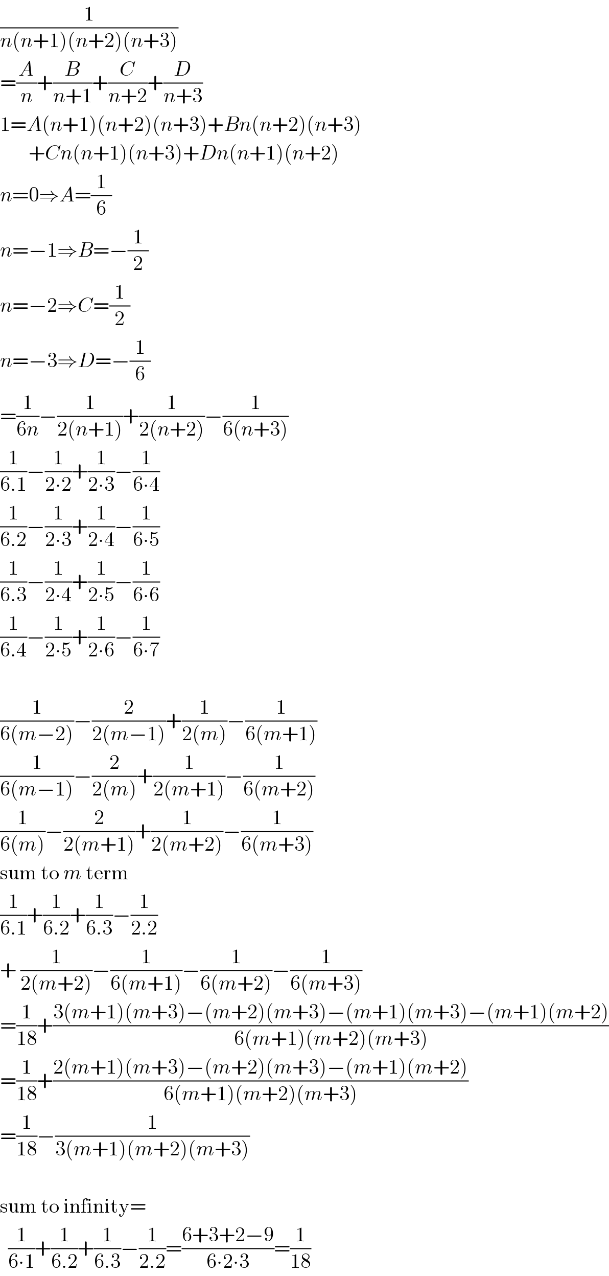(1/(n(n+1)(n+2)(n+3)))  =(A/n)+(B/(n+1))+(C/(n+2))+(D/(n+3))  1=A(n+1)(n+2)(n+3)+Bn(n+2)(n+3)         +Cn(n+1)(n+3)+Dn(n+1)(n+2)  n=0⇒A=(1/6)  n=−1⇒B=−(1/2)  n=−2⇒C=(1/2)  n=−3⇒D=−(1/6)  =(1/(6n))−(1/(2(n+1)))+(1/(2(n+2)))−(1/(6(n+3)))  (1/(6.1))−(1/(2∙2))+(1/(2∙3))−(1/(6∙4))  (1/(6.2))−(1/(2∙3))+(1/(2∙4))−(1/(6∙5))  (1/(6.3))−(1/(2∙4))+(1/(2∙5))−(1/(6∙6))  (1/(6.4))−(1/(2∙5))+(1/(2∙6))−(1/(6∙7))    (1/(6(m−2)))−(2/(2(m−1)))+(1/(2(m)))−(1/(6(m+1)))  (1/(6(m−1)))−(2/(2(m)))+(1/(2(m+1)))−(1/(6(m+2)))  (1/(6(m)))−(2/(2(m+1)))+(1/(2(m+2)))−(1/(6(m+3)))  sum to m term  (1/(6.1))+(1/(6.2))+(1/(6.3))−(1/(2.2))  + (1/(2(m+2)))−(1/(6(m+1)))−(1/(6(m+2)))−(1/(6(m+3)))  =(1/(18))+((3(m+1)(m+3)−(m+2)(m+3)−(m+1)(m+3)−(m+1)(m+2))/(6(m+1)(m+2)(m+3)))  =(1/(18))+((2(m+1)(m+3)−(m+2)(m+3)−(m+1)(m+2))/(6(m+1)(m+2)(m+3)))  =(1/(18))−(1/(3(m+1)(m+2)(m+3)))    sum to infinity=    (1/(6∙1))+(1/(6.2))+(1/(6.3))−(1/(2.2))=((6+3+2−9)/(6∙2∙3))=(1/(18))  