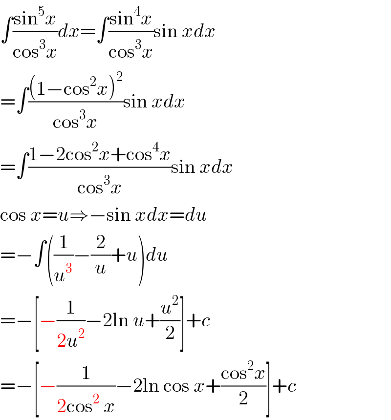 ∫((sin^5 x)/(cos^3 x))dx=∫((sin^4 x)/(cos^3 x))sin xdx  =∫(((1−cos^2 x)^2 )/(cos^3 x))sin xdx  =∫((1−2cos^2 x+cos^4 x)/(cos^3 x))sin xdx  cos x=u⇒−sin xdx=du  =−∫((1/u^3 )−(2/u)+u)du  =−[−(1/(2u^2 ))−2ln u+(u^2 /2)]+c  =−[−(1/(2cos^2  x))−2ln cos x+((cos^2 x)/2)]+c  