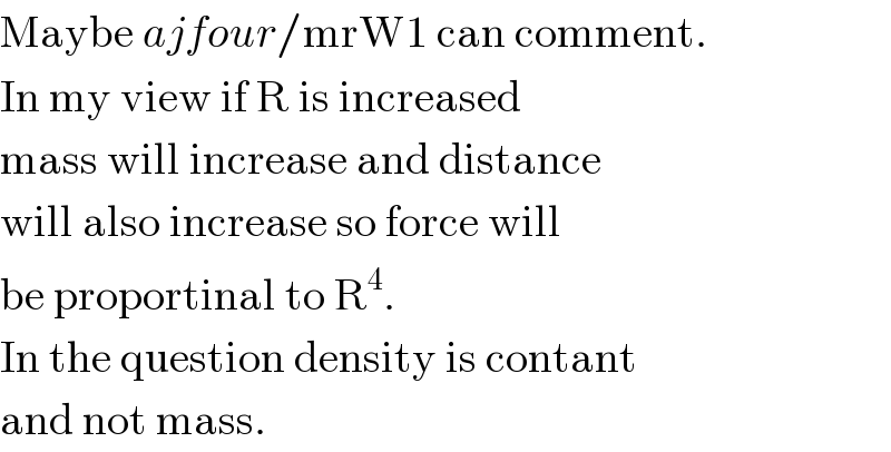 Maybe ajfour/mrW1 can comment.  In my view if R is increased  mass will increase and distance  will also increase so force will  be proportinal to R^4 .  In the question density is contant  and not mass.  