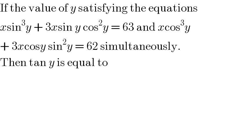 If the value of y satisfying the equations  xsin^3 y + 3xsin y cos^2 y = 63 and xcos^3 y  + 3xcosy sin^2 y = 62 simultaneously.  Then tan y is equal to  