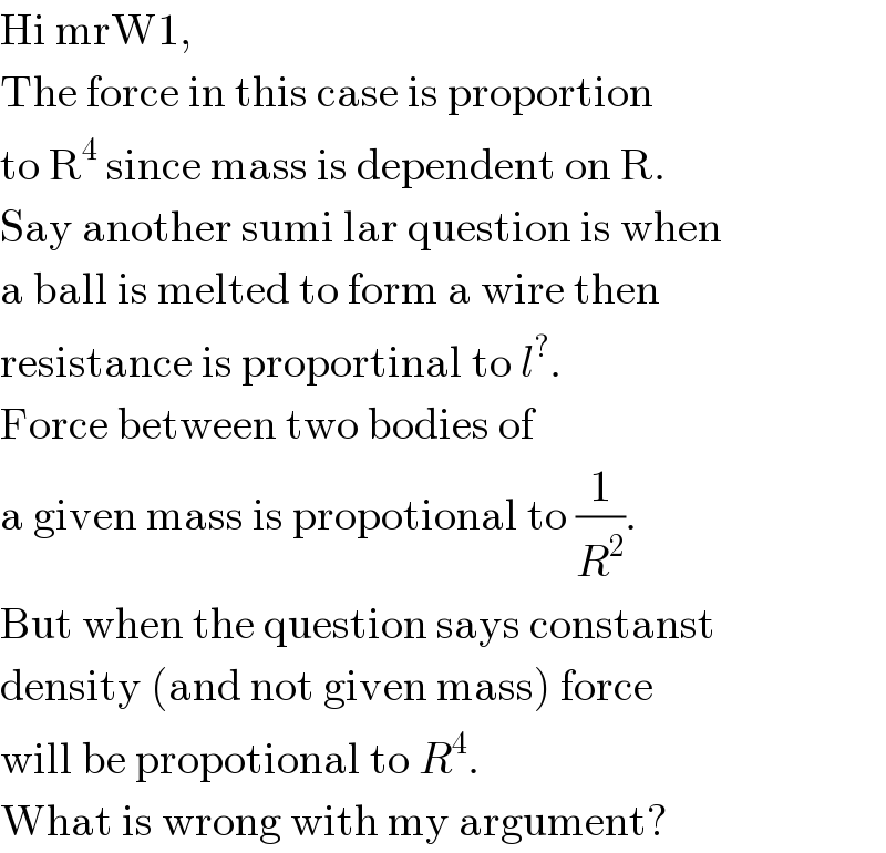 Hi mrW1,  The force in this case is proportion  to R^4  since mass is dependent on R.  Say another sumi lar question is when  a ball is melted to form a wire then  resistance is proportinal to l^? .  Force between two bodies of  a given mass is propotional to (1/R^2 ).  But when the question says constanst  density (and not given mass) force  will be propotional to R^4 .  What is wrong with my argument?  
