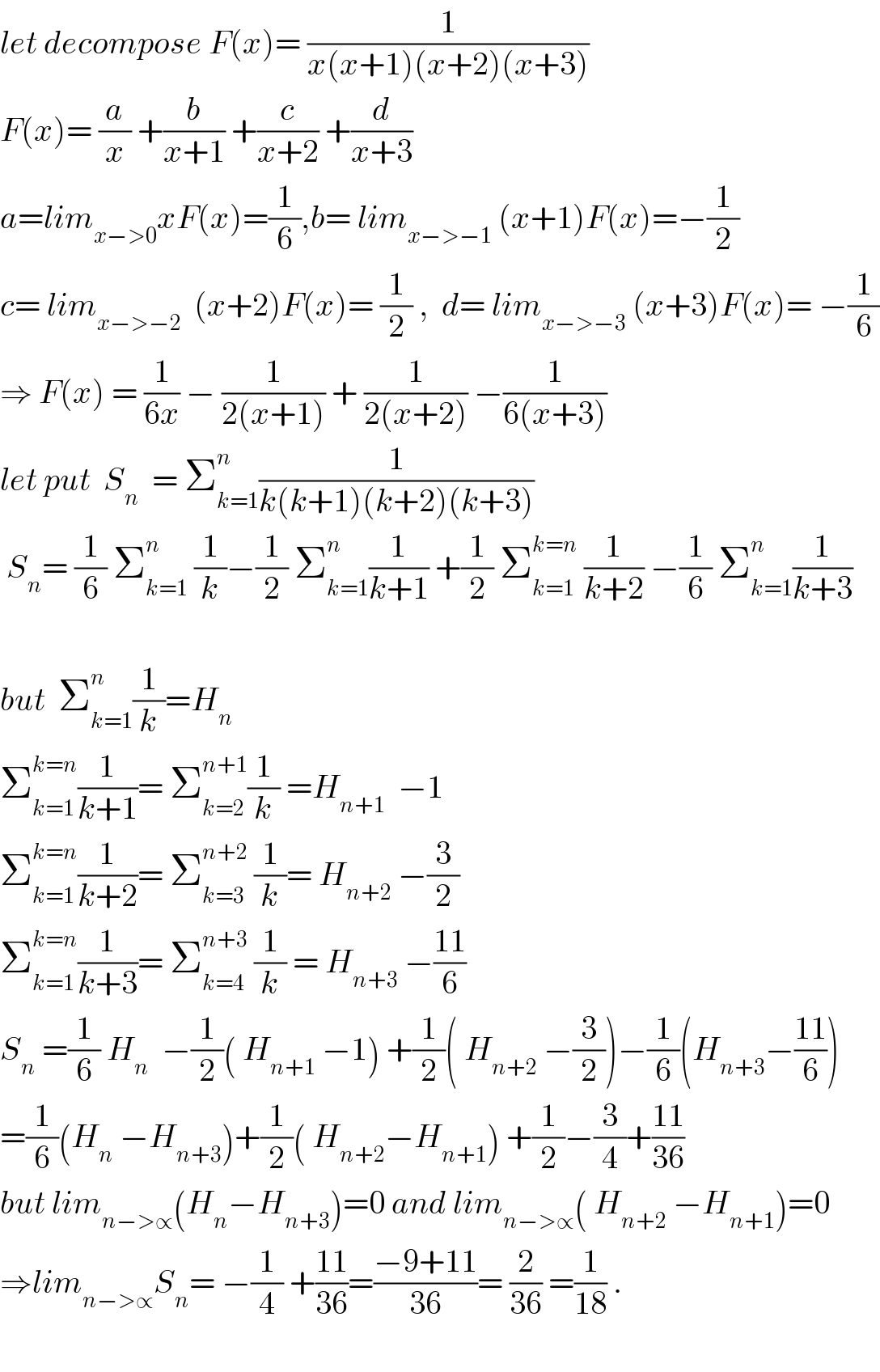 let decompose F(x)= (1/(x(x+1)(x+2)(x+3)))  F(x)= (a/x) +(b/(x+1)) +(c/(x+2)) +(d/(x+3))  a=lim_(x−>0) xF(x)=(1/6),b= lim_(x−>−1)  (x+1)F(x)=−(1/2)  c= lim_(x−>−2)   (x+2)F(x)= (1/2) ,  d= lim_(x−>−3)  (x+3)F(x)= −(1/6)  ⇒ F(x) = (1/(6x)) − (1/(2(x+1))) + (1/(2(x+2))) −(1/(6(x+3)))  let put  S_n   = Σ_(k=1) ^n (1/(k(k+1)(k+2)(k+3)))   S_n = (1/6) Σ_(k=1) ^n  (1/k)−(1/2) Σ_(k=1) ^n (1/(k+1)) +(1/2) Σ_(k=1) ^(k=n)  (1/(k+2)) −(1/6) Σ_(k=1) ^n (1/(k+3))    but  Σ_(k=1) ^n (1/k)=H_n   Σ_(k=1) ^(k=n) (1/(k+1))= Σ_(k=2) ^(n+1) (1/k) =H_(n+1)   −1  Σ_(k=1) ^(k=n) (1/(k+2))= Σ_(k=3) ^(n+2)  (1/k)= H_(n+2)  −(3/2)  Σ_(k=1) ^(k=n) (1/(k+3))= Σ_(k=4) ^(n+3)  (1/k) = H_(n+3)  −((11)/6)  S_n  =(1/6) H_n   −(1/2)( H_(n+1)  −1) +(1/2)( H_(n+2)  −(3/2))−(1/6)(H_(n+3) −((11)/6))  =(1/6)(H_n  −H_(n+3) )+(1/2)( H_(n+2) −H_(n+1) ) +(1/2)−(3/4)+((11)/(36))  but lim_(n−>∝) (H_n −H_(n+3) )=0 and lim_(n−>∝) ( H_(n+2)  −H_(n+1) )=0  ⇒lim_(n−>∝) S_n = −(1/4) +((11)/(36))=((−9+11)/(36))= (2/(36)) =(1/(18)) .    