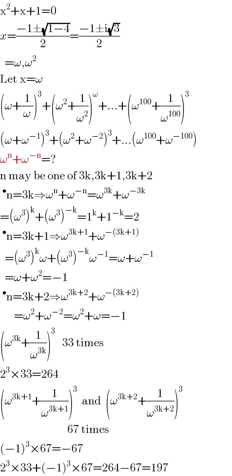 x^2 +x+1=0  x=((−1±(√(1−4)))/2)=((−1±i(√3))/2)    =ω,ω^2   Let x=ω  (ω+(1/ω))^3 +(ω^2 +(1/ω^2 ))^ω +...+(ω^(100) +(1/ω^(100) ))^3   (ω+ω^(−1) )^3 +(ω^2 +ω^(−2) )^3 +...(ω^(100) +ω^(−100) )  ω^n +ω^(−n) =?  n may be one of 3k,3k+1,3k+2  ^• n=3k⇒ω^n +ω^(−n) =ω^(3k) +ω^(−3k)   =(ω^3 )^k +(ω^3 )^(−k) =1^k +1^(−k) =2  ^• n=3k+1⇒ω^(3k+1) +ω^(−(3k+1))     =(ω^3 )^k ω+(ω^3 )^(−k) ω^(−1) =ω+ω^(−1)     =ω+ω^2 =−1  ^• n=3k+2⇒ω^(3k+2) +ω^(−(3k+2))         =ω^2 +ω^(−2) =ω^2 +ω=−1  (ω^(3k) +(1/ω^(3k) ))^3    33 times  2^3 ×33=264  (ω^(3k+1) +(1/ω^(3k+1) ))^3   and  (ω^(3k+2) +(1/ω^(3k+2) ))^3                                67 times  (−1)^3 ×67=−67  2^3 ×33+(−1)^3 ×67=264−67=197  