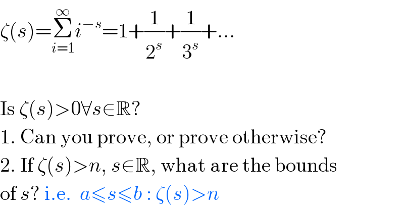 ζ(s)=Σ_(i=1) ^∞ i^(−s) =1+(1/2^s )+(1/3^s )+...    Is ζ(s)>0∀s∈R?  1. Can you prove, or prove otherwise?  2. If ζ(s)>n, s∈R, what are the bounds  of s? i.e.  a≤s≤b : ζ(s)>n  