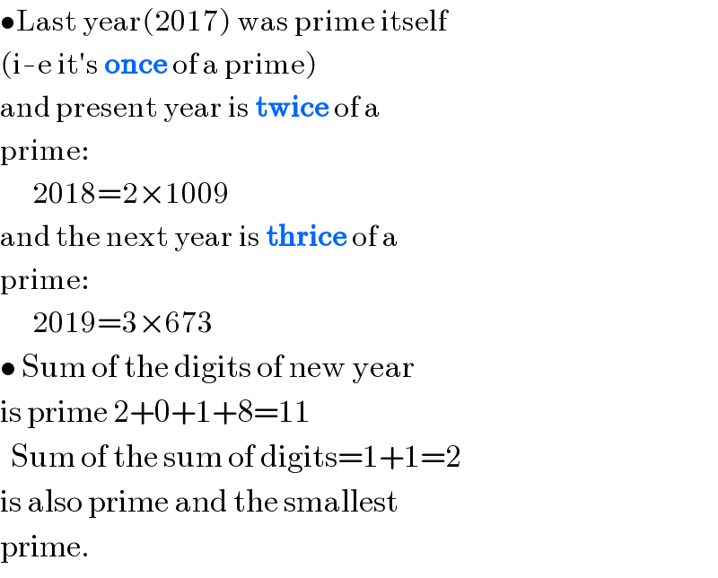 •Last year(2017) was prime itself   (i-e it′s once of a prime)  and present year is twice of a  prime:        2018=2×1009  and the next year is thrice of a  prime:        2019=3×673  • Sum of the digits of new year  is prime 2+0+1+8=11    Sum of the sum of digits=1+1=2  is also prime and the smallest  prime.  