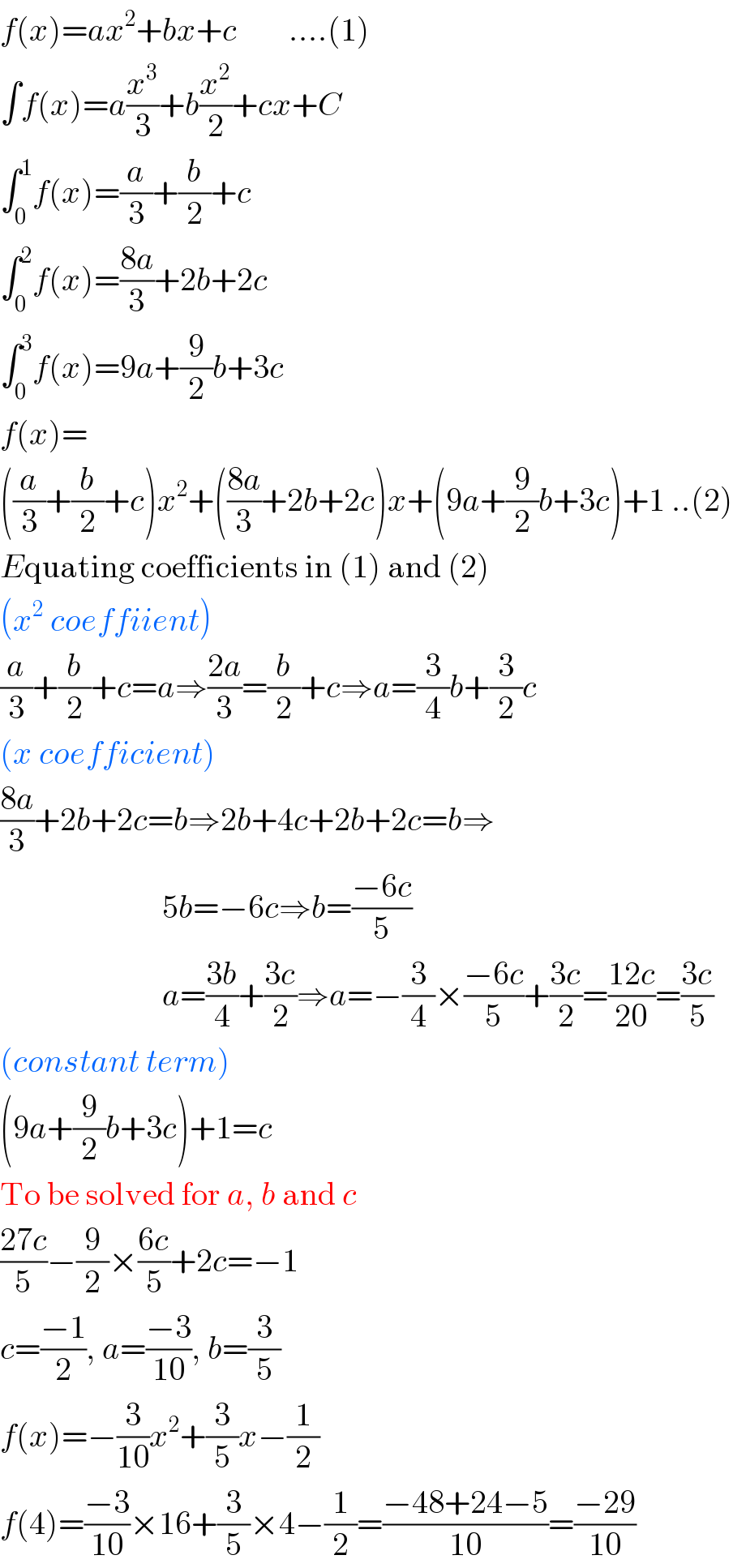 f(x)=ax^2 +bx+c        ....(1)  ∫f(x)=a(x^3 /3)+b(x^2 /2)+cx+C  ∫_0 ^1 f(x)=(a/3)+(b/2)+c  ∫_0 ^2 f(x)=((8a)/3)+2b+2c  ∫_0 ^3 f(x)=9a+(9/2)b+3c  f(x)=  ((a/3)+(b/2)+c)x^2 +(((8a)/3)+2b+2c)x+(9a+(9/2)b+3c)+1 ..(2)  Equating coefficients in (1) and (2)  (x^2  coeffiient)  (a/3)+(b/2)+c=a⇒((2a)/3)=(b/2)+c⇒a=(3/4)b+(3/2)c  (x coefficient)  ((8a)/3)+2b+2c=b⇒2b+4c+2b+2c=b⇒                           5b=−6c⇒b=((−6c)/5)                           a=((3b)/4)+((3c)/2)⇒a=−(3/4)×((−6c)/5)+((3c)/2)=((12c)/(20))=((3c)/5)  (constant term)  (9a+(9/2)b+3c)+1=c  To be solved for a, b and c  ((27c)/5)−(9/2)×((6c)/5)+2c=−1  c=((−1)/2), a=((−3)/(10)), b=(3/5)  f(x)=−(3/(10))x^2 +(3/5)x−(1/2)  f(4)=((−3)/(10))×16+(3/5)×4−(1/2)=((−48+24−5)/(10))=((−29)/(10))  