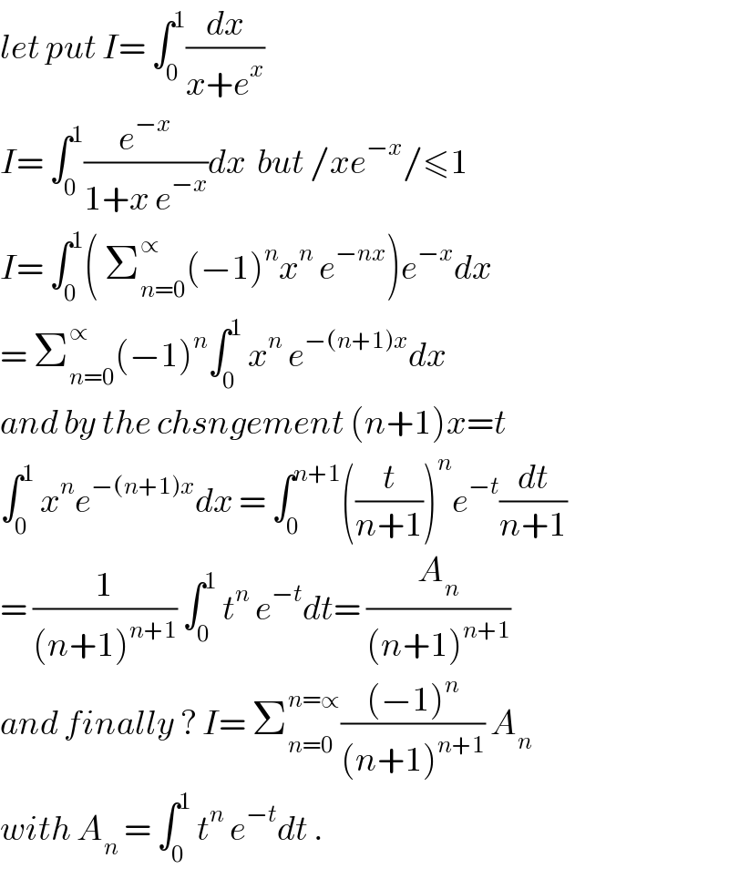 let put I= ∫_0 ^1 (dx/(x+e^x ))  I= ∫_0 ^1 (e^(−x) /(1+x e^(−x) ))dx  but /xe^(−x) /≤1  I= ∫_0 ^1 ( Σ_(n=0) ^∝ (−1)^n x^n  e^(−nx) )e^(−x) dx  = Σ_(n=0) ^∝ (−1)^n ∫_0 ^1  x^n  e^(−(n+1)x) dx  and by the chsngement (n+1)x=t  ∫_0 ^1  x^n e^(−(n+1)x) dx = ∫_0 ^(n+1) ((t/(n+1)))^n e^(−t) (dt/(n+1))  = (1/((n+1)^(n+1) )) ∫_0 ^1  t^n  e^(−t) dt= (A_n /((n+1)^(n+1) ))  and finally ? I= Σ_(n=0) ^(n=∝) (((−1)^n )/((n+1)^(n+1) )) A_n   with A_n  = ∫_0 ^1  t^n  e^(−t) dt .  