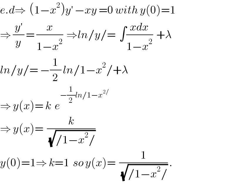 e.d⇒  (1−x^2 )y^′  −xy =0 with y(0)=1  ⇒ (y^′ /y) = (x/(1−x^2 ))  ⇒ln/y/=  ∫((xdx)/(1−x^2 ))  +λ  ln/y/= −(1/2) ln/1−x^2 /+λ  ⇒ y(x)= k  e^(−(1/2)ln/1−x^(2/) )   ⇒ y(x)=  (k/(√(/1−x^2 /)))  y(0)=1⇒ k=1  so y(x)=  (1/(√(/1−x^2 /))) .  