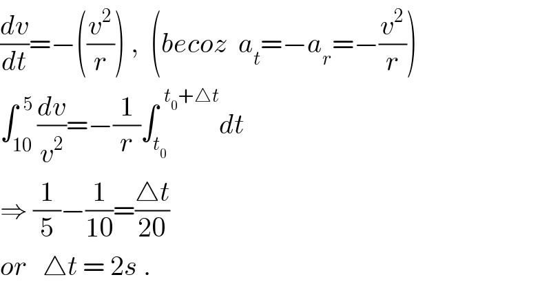 (dv/dt)=−((v^2 /r)) ,  (becoz  a_t =−a_r =−(v^2 /r))  ∫_(10) ^(  5) (dv/v^2 )=−(1/r)∫_t_0  ^(  t_0 +△t) dt  ⇒ (1/5)−(1/(10))=((△t)/(20))  or   △t = 2s .  