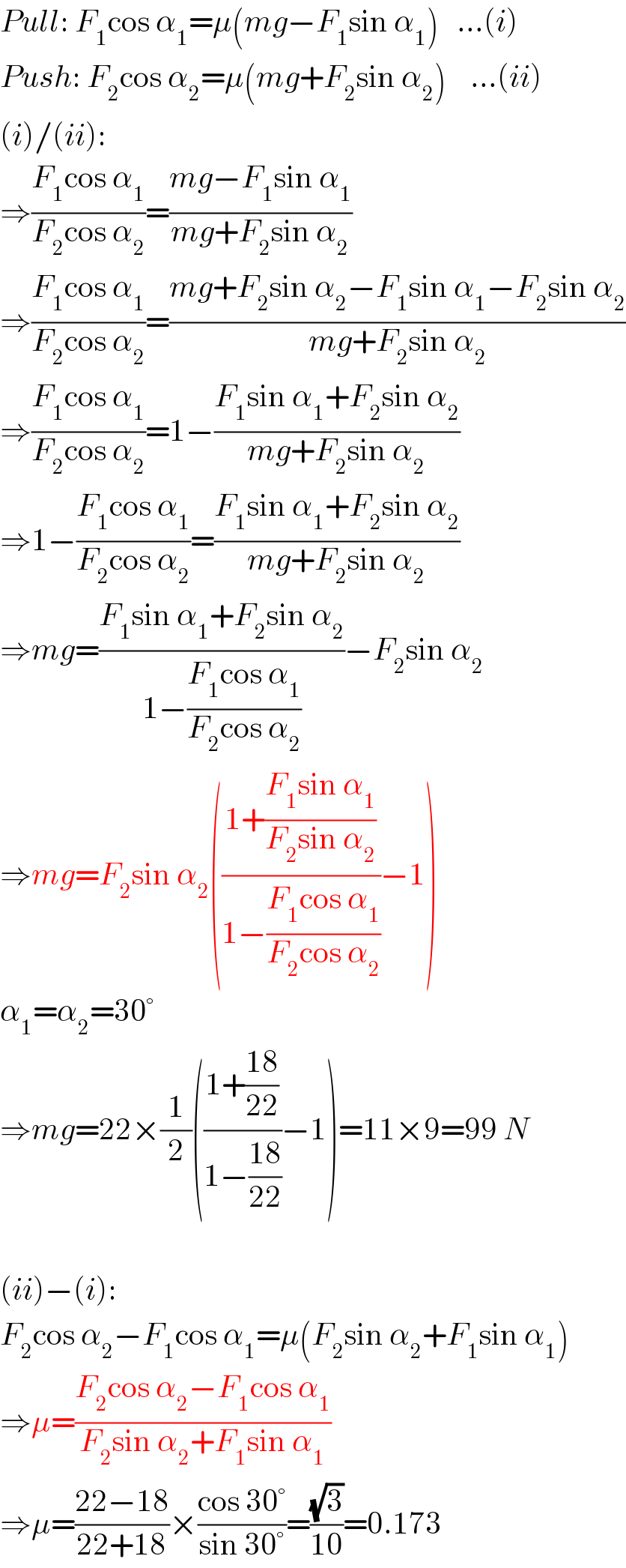 Pull: F_1 cos α_1 =μ(mg−F_1 sin α_1 )   ...(i)  Push: F_2 cos α_2 =μ(mg+F_2 sin α_2 )    ...(ii)  (i)/(ii):  ⇒((F_1 cos α_1 )/(F_2 cos α_2 ))=((mg−F_1 sin α_1 )/(mg+F_2 sin α_2 ))  ⇒((F_1 cos α_1 )/(F_2 cos α_2 ))=((mg+F_2 sin α_2 −F_1 sin α_1 −F_2 sin α_2 )/(mg+F_2 sin α_2 ))  ⇒((F_1 cos α_1 )/(F_2 cos α_2 ))=1−((F_1 sin α_1 +F_2 sin α_2 )/(mg+F_2 sin α_2 ))  ⇒1−((F_1 cos α_1 )/(F_2 cos α_2 ))=((F_1 sin α_1 +F_2 sin α_2 )/(mg+F_2 sin α_2 ))  ⇒mg=((F_1 sin α_1 +F_2 sin α_2 )/(1−((F_1 cos α_1 )/(F_2 cos α_2 ))))−F_2 sin α_2   ⇒mg=F_2 sin α_2 (((1+((F_1 sin α_1 )/(F_2 sin α_2 )))/(1−((F_1 cos α_1 )/(F_2 cos α_2 ))))−1)  α_1 =α_2 =30°  ⇒mg=22×(1/2)(((1+((18)/(22)))/(1−((18)/(22))))−1)=11×9=99 N    (ii)−(i):  F_2 cos α_2 −F_1 cos α_1 =μ(F_2 sin α_2 +F_1 sin α_1 )  ⇒μ=((F_2 cos α_2 −F_1 cos α_1 )/(F_2 sin α_2 +F_1 sin α_1 ))  ⇒μ=((22−18)/(22+18))×((cos 30°)/(sin 30°))=((√3)/(10))=0.173  