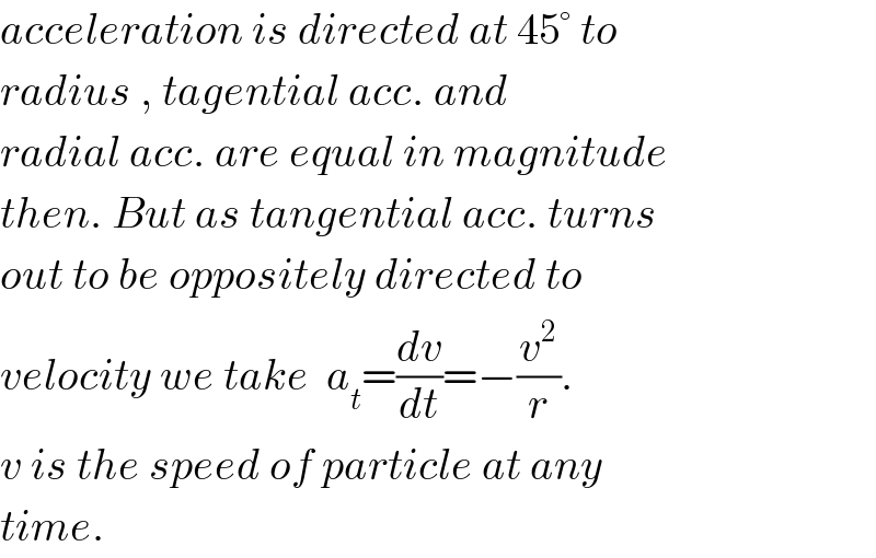 acceleration is directed at 45° to  radius , tagential acc. and  radial acc. are equal in magnitude  then. But as tangential acc. turns  out to be oppositely directed to  velocity we take  a_t =(dv/dt)=−(v^2 /r).  v is the speed of particle at any  time.  