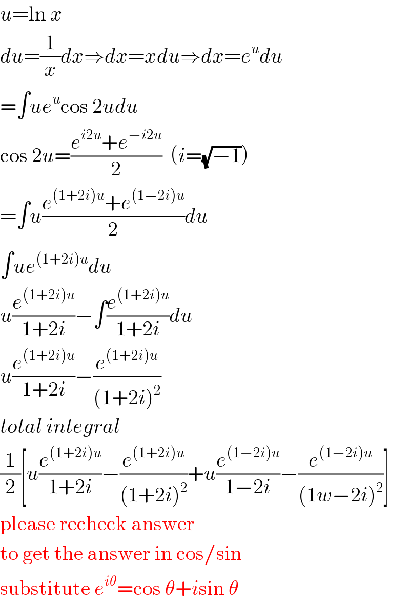 u=ln x  du=(1/x)dx⇒dx=xdu⇒dx=e^u du  =∫ue^u cos 2udu  cos 2u=((e^(i2u) +e^(−i2u) )/2)  (i=(√(−1)))  =∫u((e^((1+2i)u) +e^((1−2i)u) )/2)du  ∫ue^((1+2i)u) du  u(e^((1+2i)u) /(1+2i))−∫(e^((1+2i)u) /(1+2i))du  u(e^((1+2i)u) /(1+2i))−(e^((1+2i)u) /((1+2i)^2 ))  total integral  (1/2)[u(e^((1+2i)u) /(1+2i))−(e^((1+2i)u) /((1+2i)^2 ))+u(e^((1−2i)u) /(1−2i))−(e^((1−2i)u) /((1w−2i)^2 ))]  please recheck answer  to get the answer in cos/sin  substitute e^(iθ) =cos θ+isin θ  