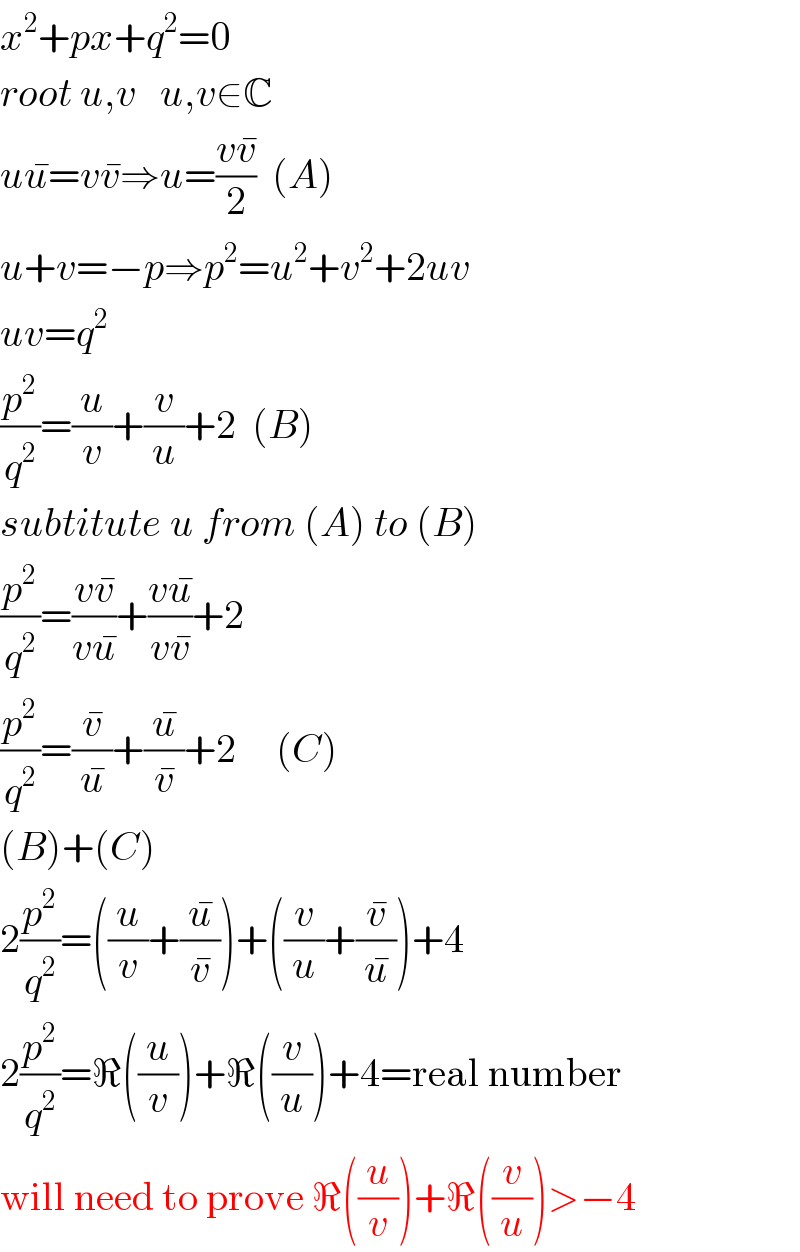 x^2 +px+q^2 =0  root u,v   u,v∈C  uu^� =vv^� ⇒u=((vv^� )/2)  (A)  u+v=−p⇒p^2 =u^2 +v^2 +2uv  uv=q^2   (p^2 /q^2 )=(u/v)+(v/u)+2  (B)  subtitute u from (A) to (B)  (p^2 /q^2 )=((vv^� )/(vu^� ))+((vu^� )/(vv^� ))+2  (p^2 /q^2 )=(v^� /u^� )+(u^� /v^� )+2     (C)  (B)+(C)  2(p^2 /q^2 )=((u/v)+(u^� /v^� ))+((v/u)+(v^� /u^� ))+4  2(p^2 /q^2 )=ℜ((u/v))+ℜ((v/u))+4=real number  will need to prove ℜ((u/v))+ℜ((v/u))>−4  