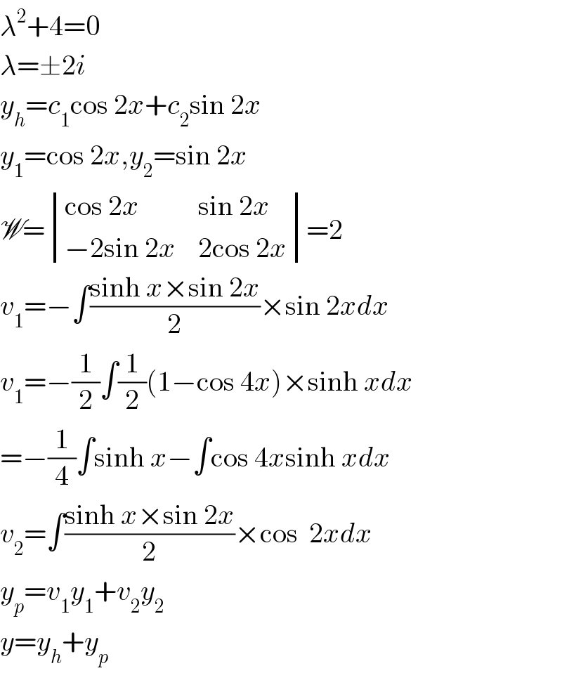 λ^2 +4=0  λ=±2i  y_h =c_1 cos 2x+c_2 sin 2x  y_1 =cos 2x,y_2 =sin 2x  W= determinant (((cos 2x),(sin 2x)),((−2sin 2x),(2cos 2x)))=2  v_1 =−∫((sinh x×sin 2x)/2)×sin 2xdx  v_1 =−(1/2)∫(1/2)(1−cos 4x)×sinh xdx  =−(1/4)∫sinh x−∫cos 4xsinh xdx  v_2 =∫((sinh x×sin 2x)/2)×cos  2xdx  y_p =v_1 y_1 +v_2 y_2   y=y_h +y_p   