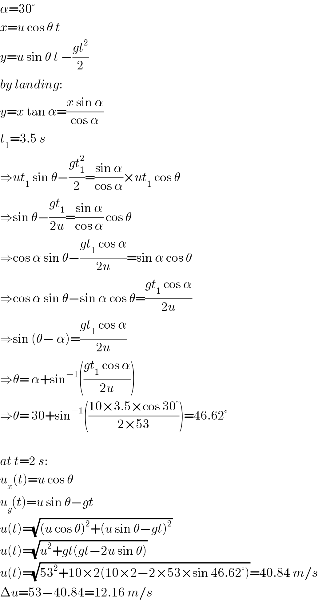 α=30°  x=u cos θ t  y=u sin θ t −((gt^2 )/2)  by landing:  y=x tan α=((x sin α)/(cos α))  t_1 =3.5 s  ⇒ut_1  sin θ−((gt_1 ^2 )/2)=((sin α)/(cos α))×ut_1  cos θ  ⇒sin θ−((gt_1 )/(2u))=((sin α)/(cos α)) cos θ  ⇒cos α sin θ−((gt_1  cos α)/(2u))=sin α cos θ  ⇒cos α sin θ−sin α cos θ=((gt_1  cos α)/(2u))  ⇒sin (θ− α)=((gt_1  cos α)/(2u))  ⇒θ= α+sin^(−1) (((gt_1  cos α)/(2u)))  ⇒θ= 30+sin^(−1) (((10×3.5×cos 30°)/(2×53)))=46.62°    at t=2 s:  u_x (t)=u cos θ  u_y (t)=u sin θ−gt  u(t)=(√((u cos θ)^2 +(u sin θ−gt)^2 ))  u(t)=(√(u^2 +gt(gt−2u sin θ)))  u(t)=(√(53^2 +10×2(10×2−2×53×sin 46.62°)))=40.84 m/s  Δu=53−40.84=12.16 m/s  