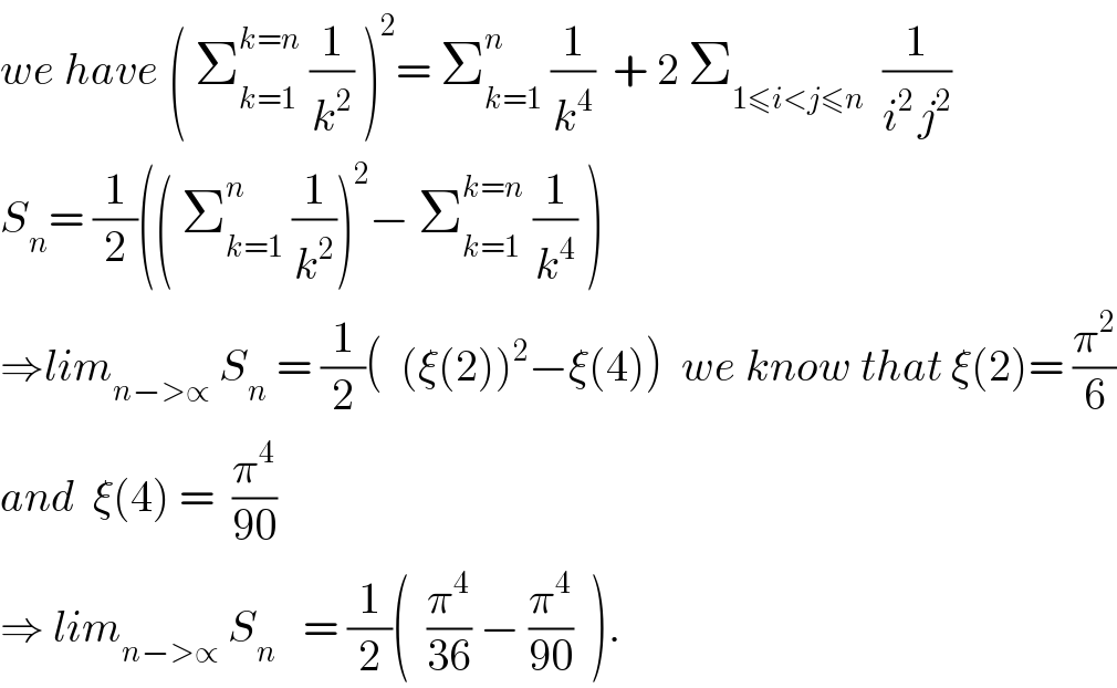we have ( Σ_(k=1) ^(k=n)  (1/k^2 ) )^2 = Σ_(k=1) ^n  (1/k^4 )  + 2 Σ_(1≤i<j≤n)   (1/(i^(2 ) j^2 ))  S_n = (1/2)(( Σ_(k=1) ^n  (1/k^2 ))^2 − Σ_(k=1) ^(k=n)  (1/k^4 ) )  ⇒lim_(n−>∝)  S_n  = (1/2)(  (ξ(2))^2 −ξ(4))  we know that ξ(2)= (π^2 /6)  and  ξ(4) =  (π^4 /(90))  ⇒ lim_(n−>∝)  S_n    = (1/2)(  (π^4 /(36)) − (π^4 /(90))  ).  