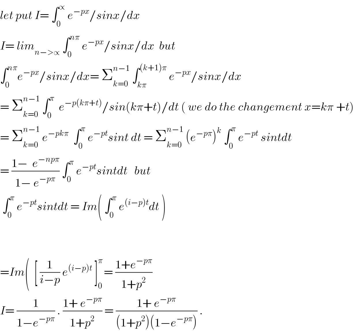let put I= ∫_0 ^∝  e^(−px) /sinx/dx  I= lim_(n−>∝)  ∫_0 ^(nπ)  e^(−px) /sinx/dx  but   ∫_0 ^(nπ) e^(−px) /sinx/dx= Σ_(k=0) ^(n−1)  ∫_(kπ) ^((k+1)π)  e^(−px) /sinx/dx  = Σ_(k=0) ^(n−1)  ∫_0 ^π   e^(−p(kπ+t)) /sin(kπ+t)/dt ( we do the changement x=kπ +t)  = Σ_(k=0) ^(n−1)  e^(−pkπ)   ∫_0 ^π  e^(−pt) sint dt = Σ_(k=0) ^(n−1)  (e^(−pπ) )^k  ∫_0 ^π  e^(−pt)  sintdt  = ((1−  e^(−npπ) )/(1− e^(−pπ) )) ∫_0 ^π  e^(−pt) sintdt   but   ∫_0 ^π  e^(−pt) sintdt = Im( ∫_0 ^π  e^((i−p)t) dt )          =Im(  [ (1/(i−p)) e^((i−p)t)  ]_0 ^(π ) = ((1+e^(−pπ) )/(1+p^2 ))  I= (1/(1−e^(−pπ) )) . ((1+ e^(−pπ) )/(1+p^2 )) = ((1+ e^(−pπ) )/((1+p^2 )(1−e^(−pπ) ))) .  