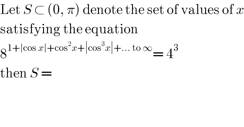 Let S ⊂ (0, π) denote the set of values of x  satisfying the equation  8^(1+∣cos x∣+cos^2 x+∣cos^3 x∣+... to ∞) = 4^3   then S =   