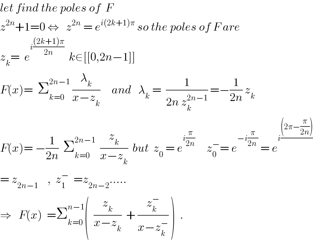 let find the poles of  F  z^(2n) +1=0 ⇔   z^(2n)  = e^(i(2k+1)π)  so the poles of F are  z_k =  e^(i(((2k+1)π)/(2n)))   k∈[[0,2n−1]]  F(x)=  Σ_(k=0) ^(2n−1)  (λ_k /(x−z_k ))     and   λ_k  =  (1/(2n z_k ^(2n−1) )) =−(1/(2n)) z_k   F(x)= −(1/(2n))  Σ_(k=0) ^(2n−1)   (z_k /(x−z_k ))  but  z_0  = e^(i(π/(2n)))      z_0 ^− = e^(−i(π/(2n )))  = e^(i(((2π−(π/(2n))))/))   = z_(2n−1)     ,  z_1 ^−   =z_(2n−2) .....  ⇒   F(x)  =Σ_(k=0) ^(n−1) (  (z_k /(x−z_k ))  + (z_k ^− /(x−z_k ^− )) )  .  