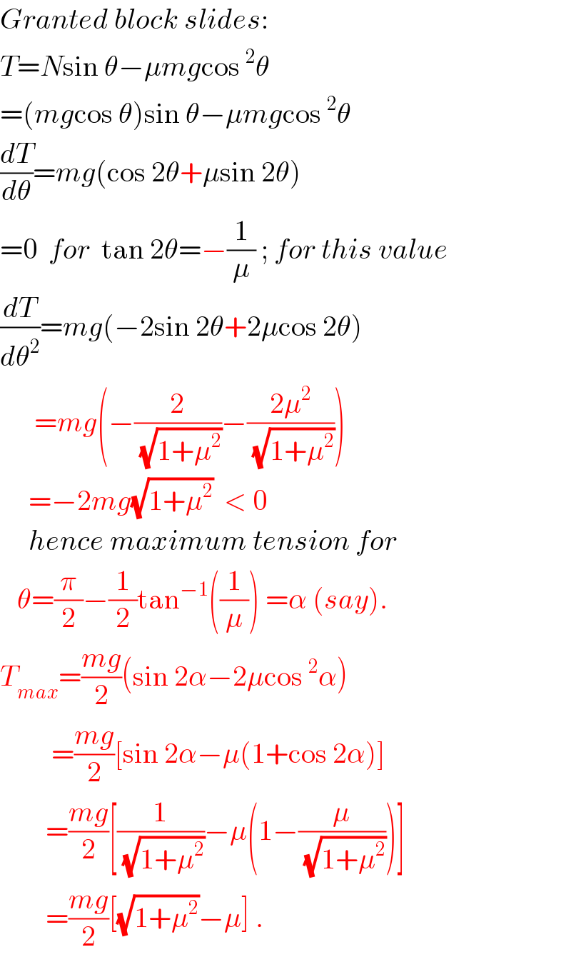 Granted block slides:  T=Nsin θ−μmgcos^2 θ  =(mgcos θ)sin θ−μmgcos^2 θ  (dT/dθ)=mg(cos 2θ+μsin 2θ)  =0  for  tan 2θ=−(1/μ) ; for this value  (dT/dθ^2 )=mg(−2sin 2θ+2μcos 2θ)        =mg(−(2/(√(1+μ^2 )))−((2μ^2 )/(√(1+μ^2 ))))       =−2mg(√(1+μ^2 ))  < 0        hence maximum tension for     θ=(π/2)−(1/2)tan^(−1) ((1/μ)) =α (say).  T_(max) =((mg)/2)(sin 2α−2μcos^2 α)           =((mg)/2)[sin 2α−μ(1+cos 2α)]          =((mg)/2)[(1/(√(1+μ^2 )))−μ(1−(μ/(√(1+μ^2 ))))]          =((mg)/2)[(√(1+μ^2 ))−μ] .  