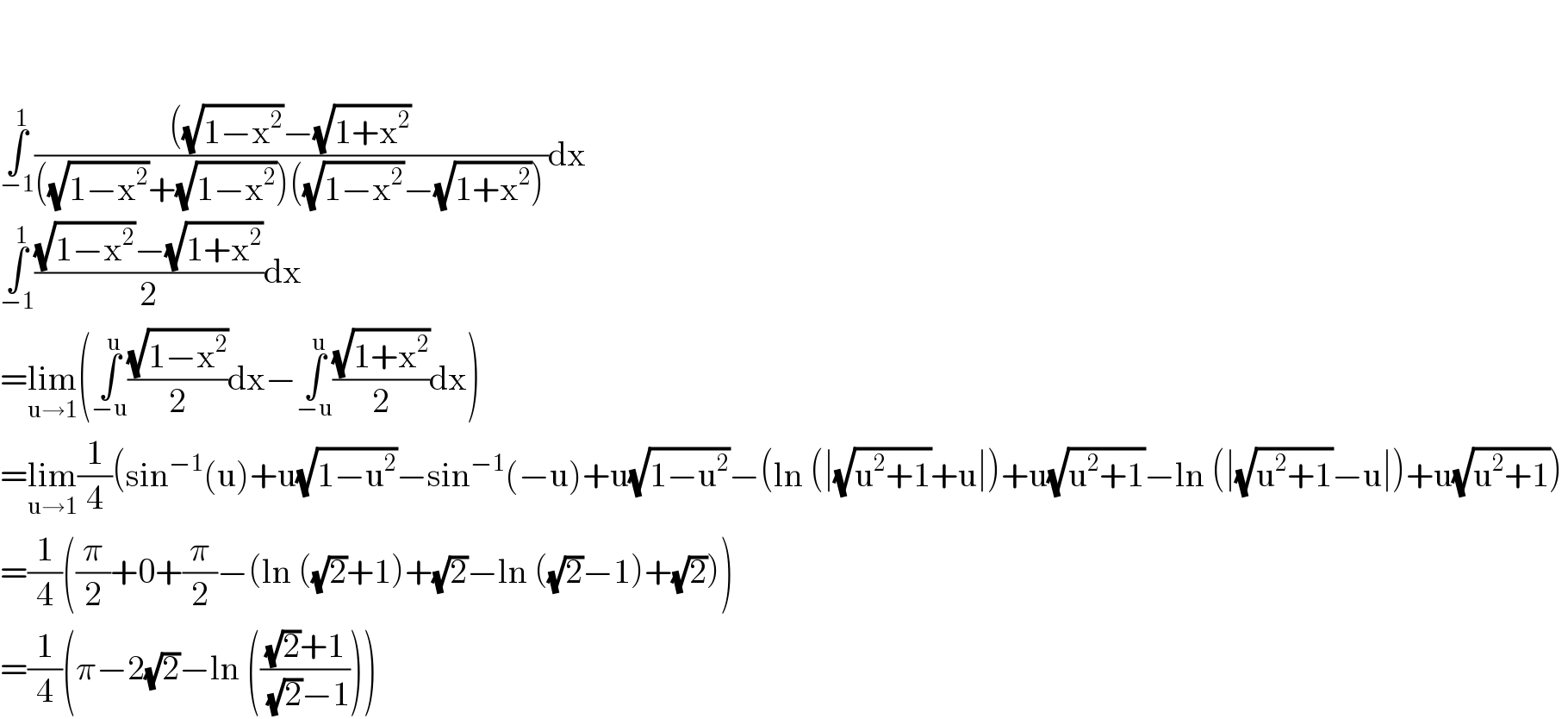     ∫_(−1) ^1 ((((√(1−x^2 ))−(√(1+x^2 )))/(((√(1−x^2 ))+(√(1−x^2 )))((√(1−x^2 ))−(√(1+x^2 )))))dx  ∫_(−1) ^1 (((√(1−x^2 ))−(√(1+x^2 )))/2)dx  =lim_(u→1) (∫_(−u) ^u ((√(1−x^2 ))/2)dx−∫_(−u) ^u ((√(1+x^2 ))/2)dx)  =lim_(u→1) (1/4)(sin^(−1) (u)+u(√(1−u^2 ))−sin^(−1) (−u)+u(√(1−u^2 ))−(ln (∣(√(u^2 +1))+u∣)+u(√(u^2 +1))−ln (∣(√(u^2 +1))−u∣)+u(√(u^2 +1)))  =(1/4)((π/2)+0+(π/2)−(ln ((√2)+1)+(√2)−ln ((√2)−1)+(√2)))  =(1/4)(π−2(√2)−ln ((((√2)+1)/((√2)−1))))  