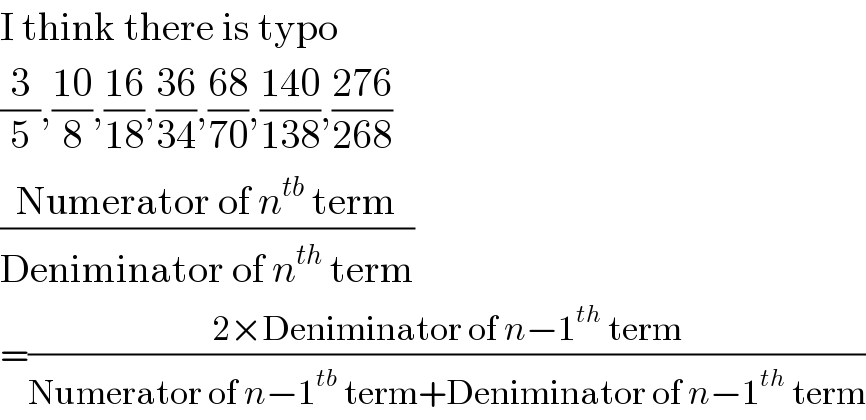 I think there is typo  (3/5),((10)/8),((16)/(18)),((36)/(34)),((68)/(70)),((140)/(138)),((276)/(268))  ((Numerator of n^(tb)  term)/(Deniminator of n^(th)  term))  =((2×Deniminator of n−1^(th)  term)/(Numerator of n−1^(tb)  term+Deniminator of n−1^(th)  term))  