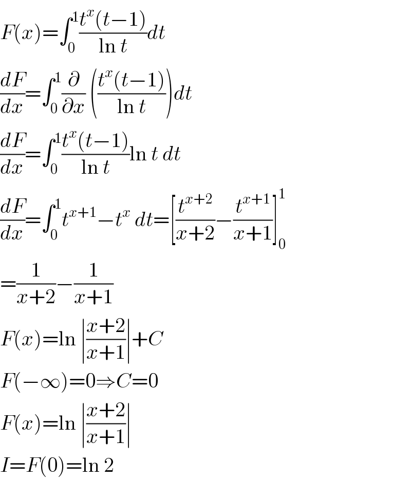 F(x)=∫_0 ^1 ((t^x (t−1))/(ln t))dt  (dF/dx)=∫_0 ^1 (∂/∂x) (((t^x (t−1))/(ln t)))dt  (dF/dx)=∫_0 ^1 ((t^x (t−1))/(ln t))ln t dt  (dF/dx)=∫_0 ^1 t^(x+1) −t^x  dt=[(t^(x+2) /(x+2))−(t^(x+1) /(x+1))]_0 ^1   =(1/(x+2))−(1/(x+1))  F(x)=ln ∣((x+2)/(x+1))∣+C  F(−∞)=0⇒C=0  F(x)=ln ∣((x+2)/(x+1))∣  I=F(0)=ln 2  