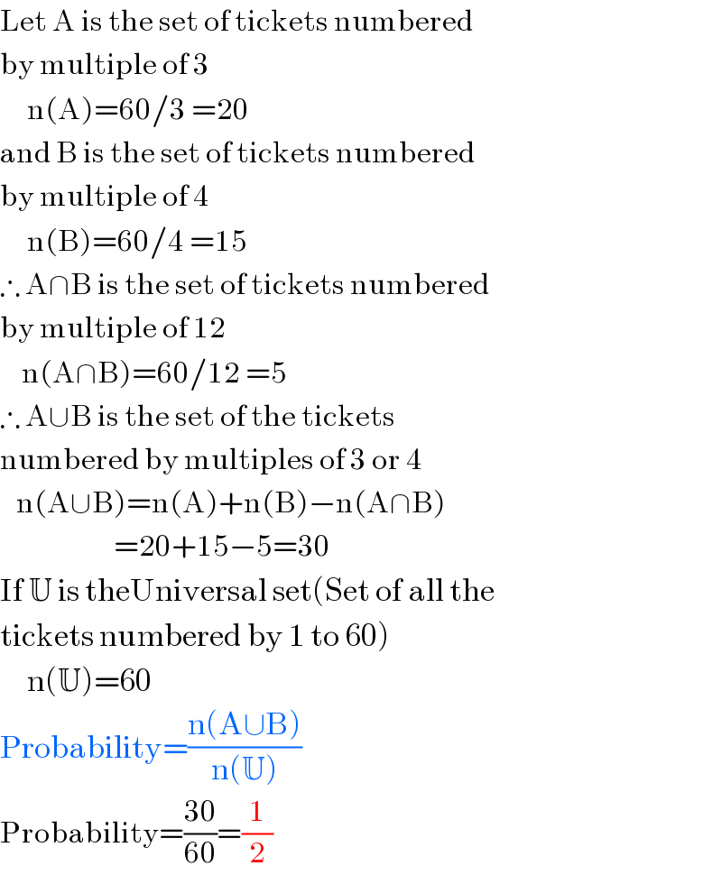 Let A is the set of tickets numbered  by multiple of 3       n(A)=60/3 =20  and B is the set of tickets numbered  by multiple of 4       n(B)=60/4 =15  ∴ A∩B is the set of tickets numbered  by multiple of 12      n(A∩B)=60/12 =5  ∴ A∪B is the set of the tickets  numbered by multiples of 3 or 4     n(A∪B)=n(A)+n(B)−n(A∩B)                       =20+15−5=30  If U is theUniversal set(Set of all the  tickets numbered by 1 to 60)       n(U)=60  Probability=((n(A∪B))/(n(U)))  Probability=((30)/(60))=(1/2)  