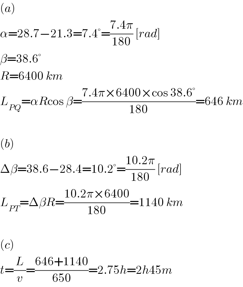 (a)  α=28.7−21.3=7.4°=((7.4π)/(180)) [rad]  β=38.6°  R=6400 km  L_(PQ) =αRcos β=((7.4π×6400×cos 38.6°)/(180))=646 km    (b)  Δβ=38.6−28.4=10.2°=((10.2π)/(180)) [rad]  L_(PT) =ΔβR=((10.2π×6400)/(180))=1140 km    (c)  t=(L/v)=((646+1140)/(650))=2.75h=2h45m  