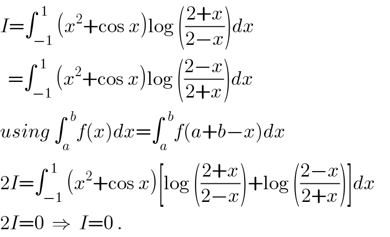 I=∫_(−1) ^(  1) (x^2 +cos x)log (((2+x)/(2−x)))dx    =∫_(−1) ^(  1) (x^2 +cos x)log (((2−x)/(2+x)))dx  using ∫_a ^(  b) f(x)dx=∫_a ^(  b) f(a+b−x)dx  2I=∫_(−1) ^(  1) (x^2 +cos x)[log (((2+x)/(2−x)))+log (((2−x)/(2+x)))]dx  2I=0  ⇒  I=0 .  