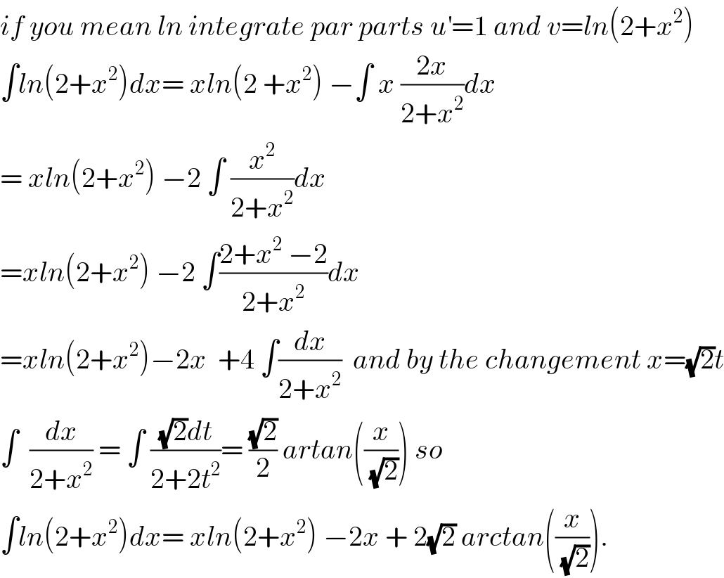 if you mean ln integrate par parts u^′ =1 and v=ln(2+x^2 )  ∫ln(2+x^2 )dx= xln(2 +x^2 ) −∫ x ((2x)/(2+x^2 ))dx  = xln(2+x^2 ) −2 ∫ (x^2 /(2+x^2 ))dx  =xln(2+x^2 ) −2 ∫((2+x^2  −2)/(2+x^2 ))dx  =xln(2+x^2 )−2x  +4 ∫(dx/(2+x^2 ))  and by the changement x=(√2)t  ∫  (dx/(2+x^2 )) = ∫ (((√2)dt)/(2+2t^2 ))= ((√2)/2) artan((x/(√2))) so  ∫ln(2+x^2 )dx= xln(2+x^2 ) −2x + 2(√2) arctan((x/(√2))).  