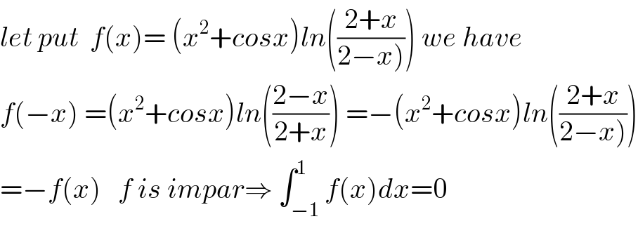 let put  f(x)= (x^2 +cosx)ln(((2+x)/(2−x)))) we have  f(−x) =(x^2 +cosx)ln(((2−x)/(2+x))) =−(x^2 +cosx)ln(((2+x)/(2−x))))  =−f(x)   f is impar⇒ ∫_(−1) ^1 f(x)dx=0  