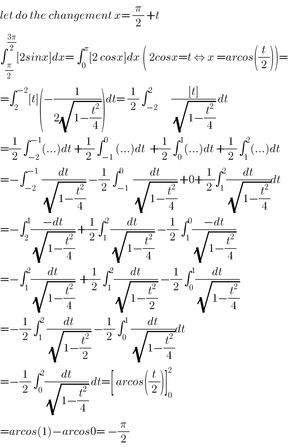 let do the changement x= (π/2) +t  ∫_(π/2) ^((3π)/2) [2sinx]dx= ∫_0 ^π [2 cosx]dx ( 2cosx=t ⇔ x =arcos((t/2)))=  =∫_2 ^(−2) [t](−(1/(2(√(1−(t^2 /4))))))dt= (1/2) ∫_(−2) ^2      (([t])/(√(1−(t^2 /4)))) dt  =(1/2) ∫_(−2) ^(−1) (...)dt +(1/2) ∫_(−1) ^0 (...)dt  +(1/2) ∫_0 ^1 (...)dt +(1/2) ∫_1 ^2 (...)dt  =−∫_(−2) ^(−1 )  (dt/(√(1−(t^2 /4)))) −(1/2) ∫_(−1) ^0  (dt/(√(1−(t^2 /4)))) +0+(1/2)∫_1 ^2 (dt/(√(1−(t^2 /4))))dt  =−∫_2 ^1 ((−dt)/(√(1−(t^2 /4)))) +(1/2)∫_1 ^(2 ) (dt/(√(1−(t^2 /4)))) −(1/2) ∫_1 ^0 ((−dt)/(√(1−(t^2 /4))))  =−∫_1 ^2 (dt/(√(1−(t^2 /4))))  +(1/2) ∫_1 ^2 (dt/(√(1−(t^2 /2)))) −(1/2) ∫_0 ^1 (dt/(√(1−(t^2 /4))))  =−(1/2) ∫_1 ^2  (dt/(√(1−(t^2 /2)))) −(1/2) ∫_0 ^1  (dt/(√(1−(t^2 /4))))dt  =−(1/2) ∫_0 ^2 (dt/(√(1−(t^2 /4)))) dt=[ arcos((t/2))]_0 ^2   =arcos(1)−arcos0= −(π/2)  