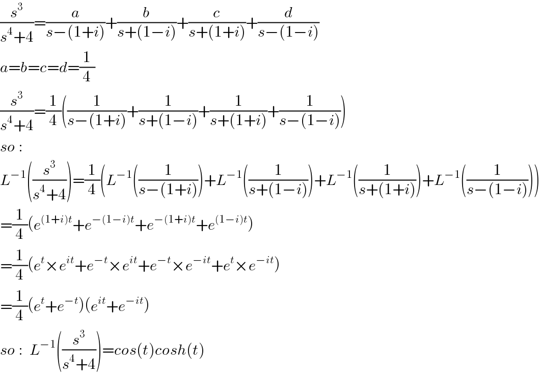 (s^3 /(s^4 +4))=(a/(s−(1+i)))+(b/(s+(1−i)))+(c/(s+(1+i)))+(d/(s−(1−i)))  a=b=c=d=(1/4)   (s^3 /(s^4 +4))=(1/4)((1/(s−(1+i)))+(1/(s+(1−i)))+(1/(s+(1+i)))+(1/(s−(1−i))))  so :  L^(−1) ((s^3 /(s^4 +4)))=(1/4)(L^(−1) ((1/(s−(1+i))))+L^(−1) ((1/(s+(1−i))))+L^(−1) ((1/(s+(1+i))))+L^(−1) ((1/(s−(1−i)))))  =(1/4)(e^((1+i)t) +e^(−(1−i)t) +e^(−(1+i)t) +e^((1−i)t) )  =(1/4)(e^t ×e^(it) +e^(−t) ×e^(it) +e^(−t) ×e^(−it) +e^t ×e^(−it) )  =(1/4)(e^t +e^(−t) )(e^(it) +e^(−it) )  so :  L^(−1) ((s^3 /(s^4 +4)))=cos(t)cosh(t)  