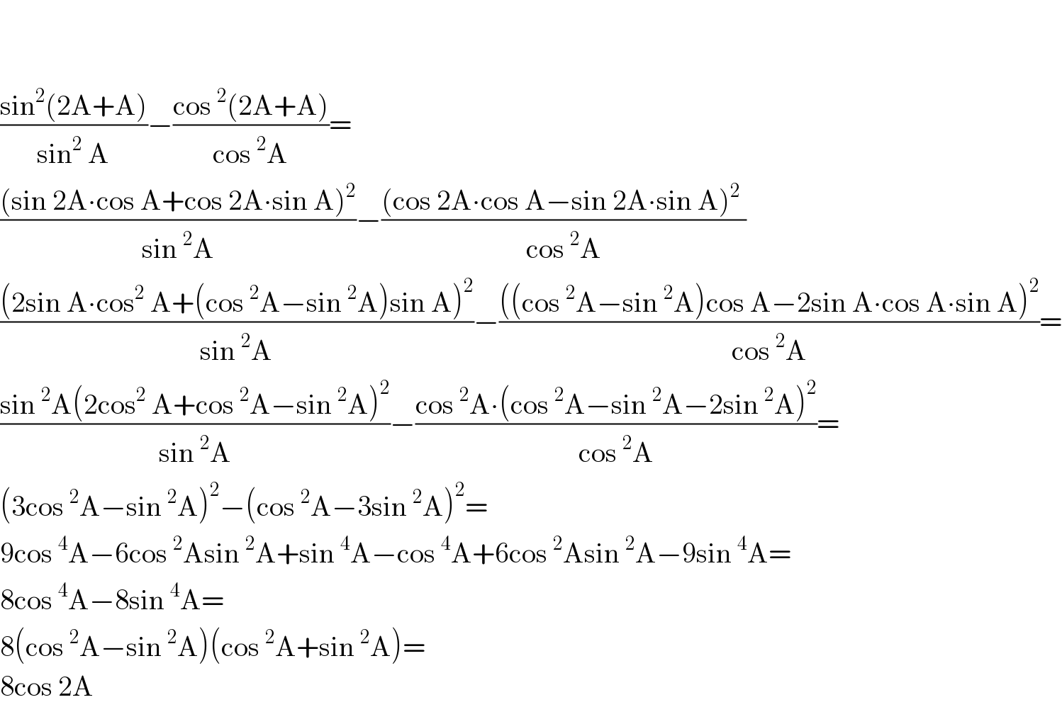     ((sin^2 (2A+A))/(sin^2  A))−((cos^2 (2A+A))/(cos^2 A))=  (((sin 2A∙cos A+cos 2A∙sin A)^2 )/(sin^2 A))−(((cos 2A∙cos A−sin 2A∙sin A)^2  )/(cos^2 A))  (((2sin A∙cos^2  A+(cos^2 A−sin^2 A)sin A)^2 )/(sin^2 A))−((((cos^2 A−sin^2 A)cos A−2sin A∙cos A∙sin A)^2 )/(cos^2 A))=  ((sin^2 A(2cos^2  A+cos^2 A−sin^2 A)^2 )/(sin^2 A))−((cos^2 A∙(cos^2 A−sin^2 A−2sin^2 A)^2 )/(cos^2 A))=  (3cos^2 A−sin^2 A)^2 −(cos^2 A−3sin^2 A)^2 =  9cos^4 A−6cos^2 Asin^2 A+sin^4 A−cos^4 A+6cos^2 Asin^2 A−9sin^4 A=  8cos^4 A−8sin^4 A=  8(cos^2 A−sin^2 A)(cos^2 A+sin^2 A)=  8cos 2A  