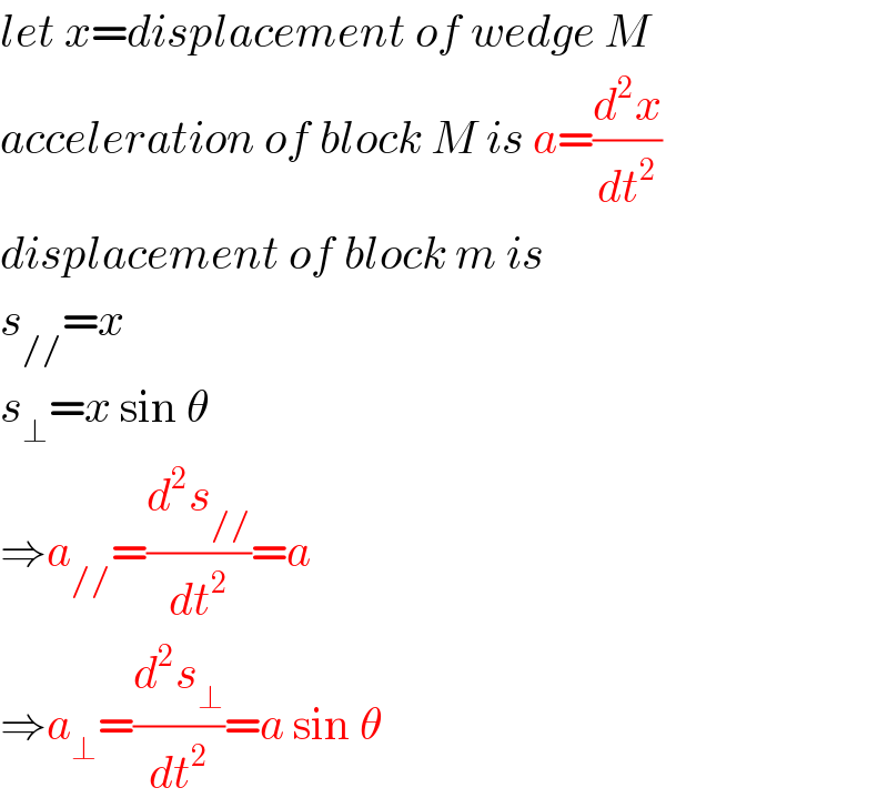 let x=displacement of wedge M  acceleration of block M is a=(d^2 x/dt^2 )  displacement of block m is  s_(//) =x  s_⊥ =x sin θ  ⇒a_(//) =(d^2 s_(//) /dt^2 )=a  ⇒a_⊥ =(d^2 s_⊥ /dt^2 )=a sin θ  